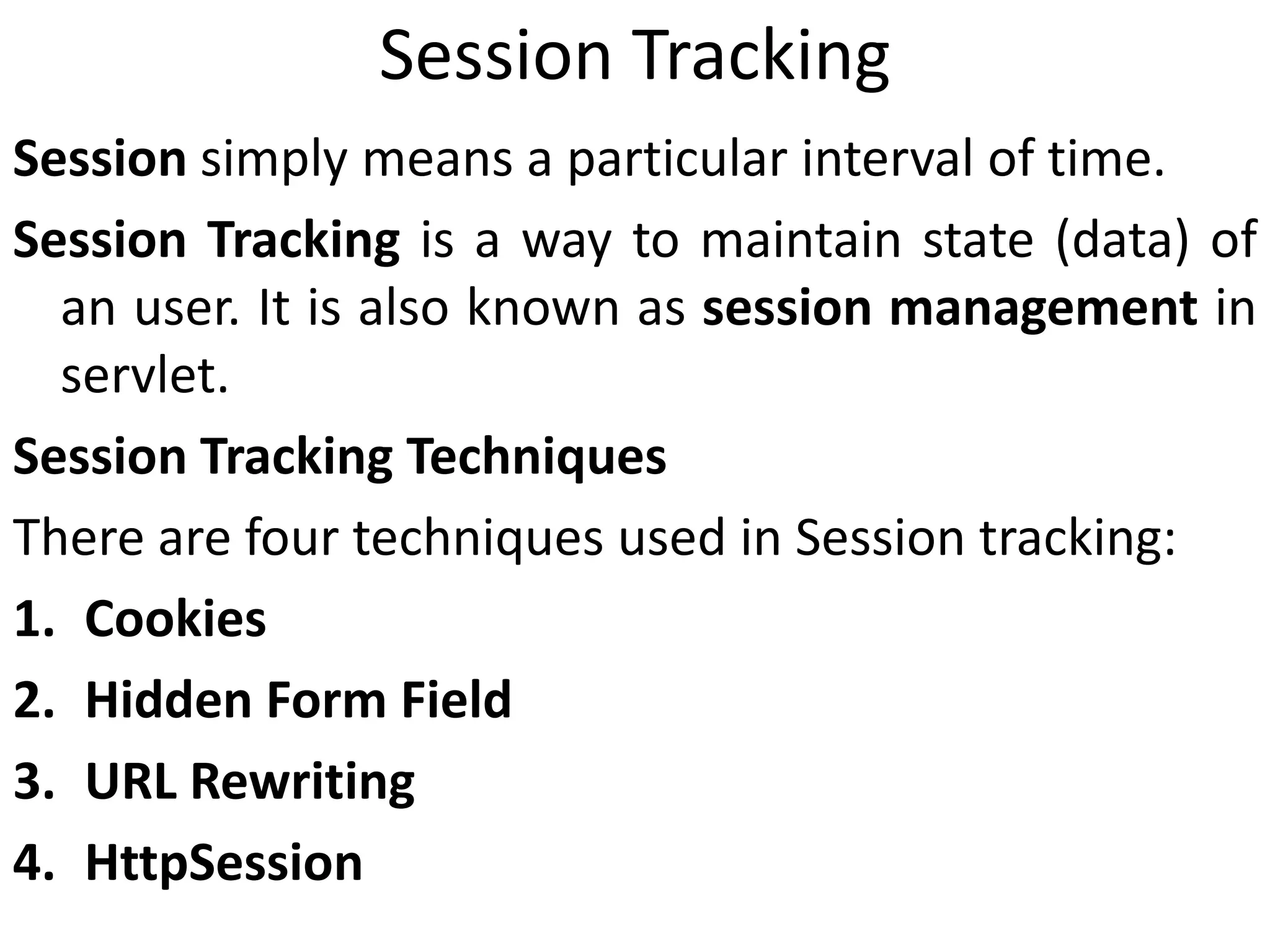 Session Tracking
Session simply means a particular interval of time.
Session Tracking is a way to maintain state (data) of
an user. It is also known as session management in
servlet.
Session Tracking Techniques
There are four techniques used in Session tracking:
1. Cookies
2. Hidden Form Field
3. URL Rewriting
4. HttpSession
 