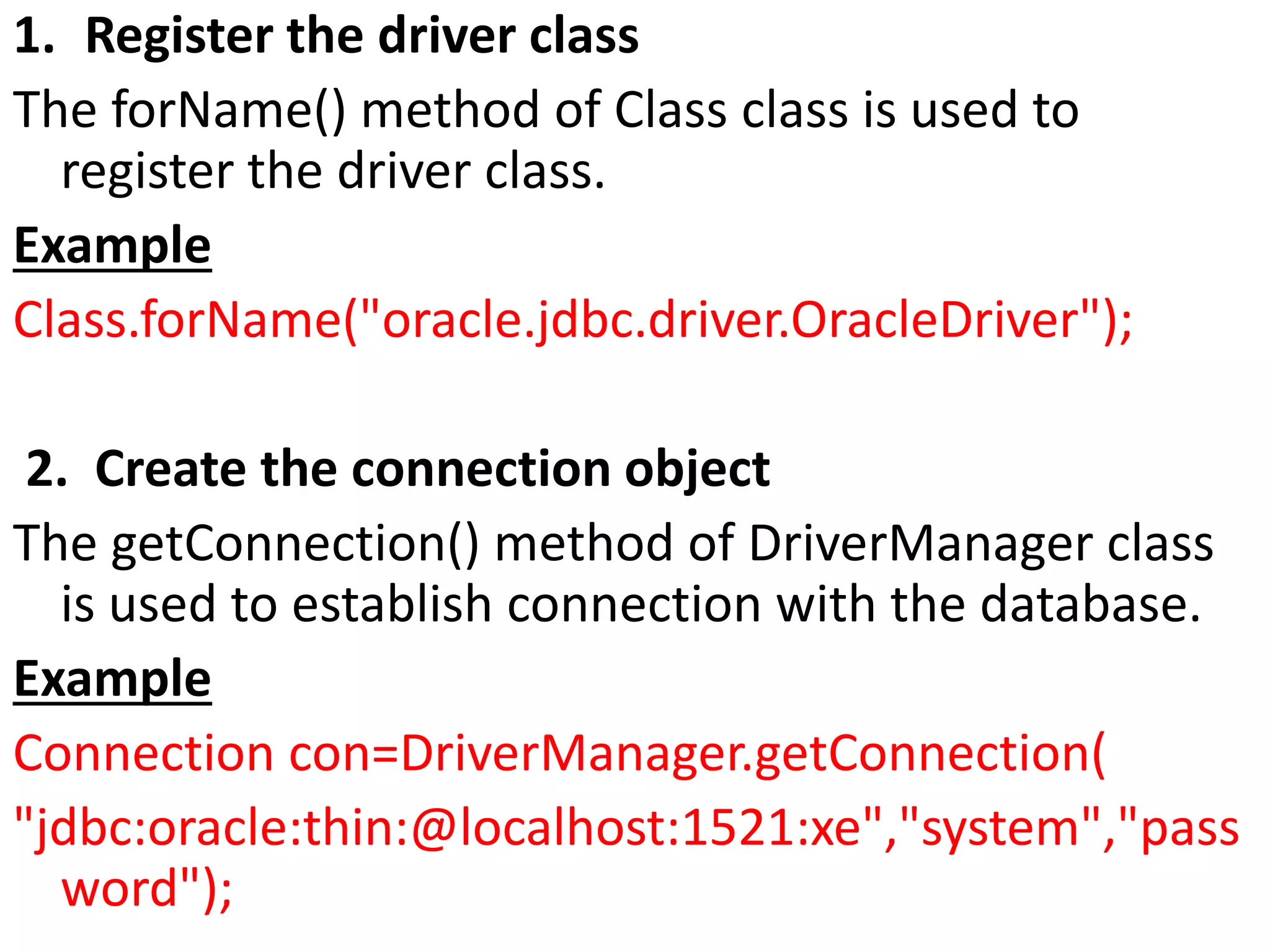 1. Register the driver class
The forName() method of Class class is used to
register the driver class.
Example
Class.forName("oracle.jdbc.driver.OracleDriver");
2. Create the connection object
The getConnection() method of DriverManager class
is used to establish connection with the database.
Example
Connection con=DriverManager.getConnection(
"jdbc:oracle:thin:@localhost:1521:xe","system","pass
word");
 