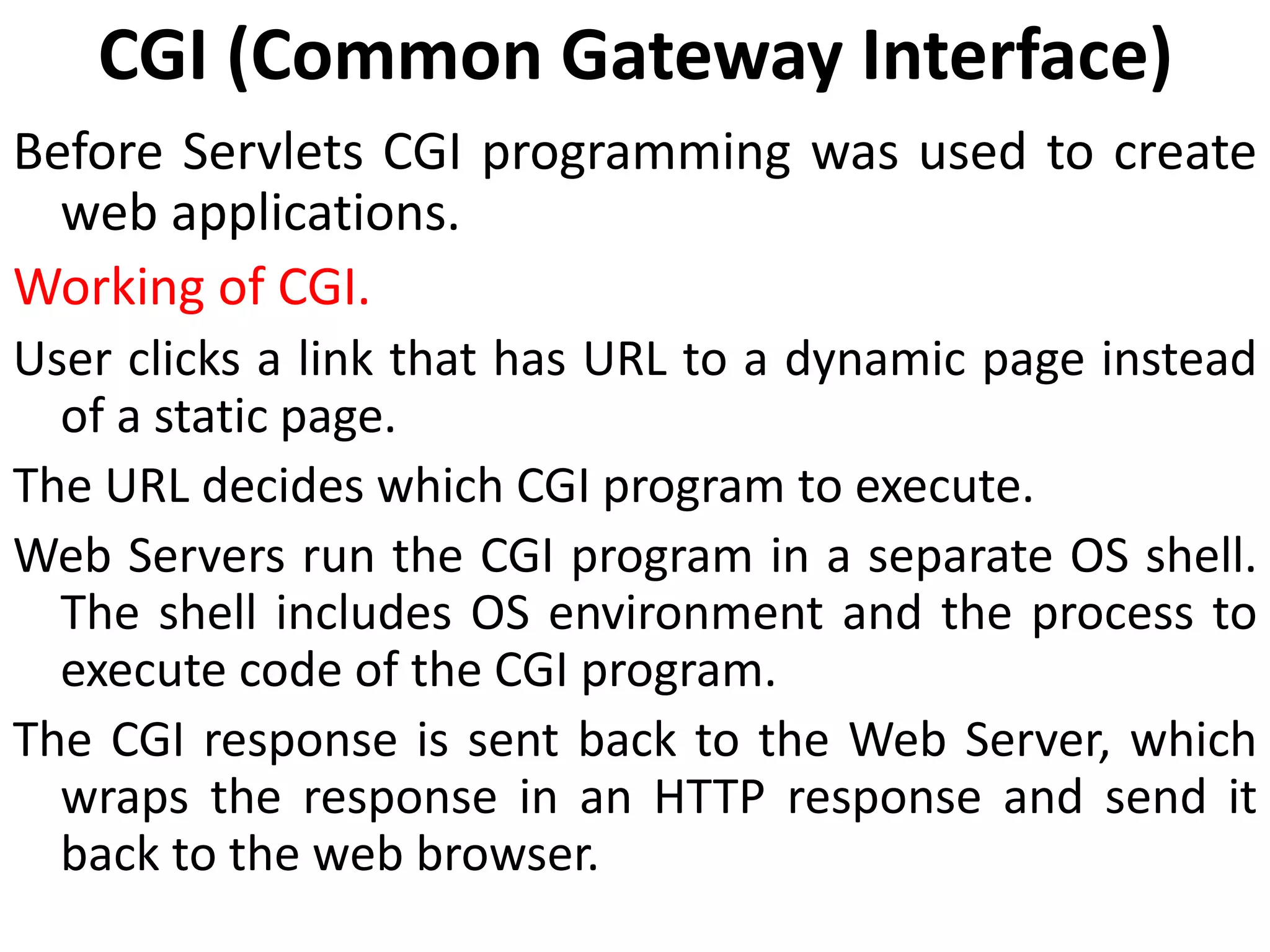 CGI (Common Gateway Interface)
Before Servlets CGI programming was used to create
web applications.
Working of CGI.
User clicks a link that has URL to a dynamic page instead
of a static page.
The URL decides which CGI program to execute.
Web Servers run the CGI program in a separate OS shell.
The shell includes OS environment and the process to
execute code of the CGI program.
The CGI response is sent back to the Web Server, which
wraps the response in an HTTP response and send it
back to the web browser.
 