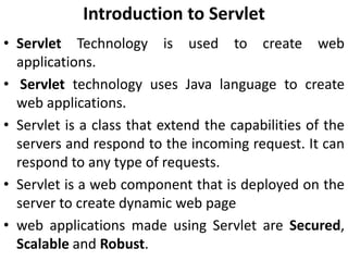 Introduction to Servlet
• Servlet Technology is used to create web
applications.
• Servlet technology uses Java language to create
web applications.
• Servlet is a class that extend the capabilities of the
servers and respond to the incoming request. It can
respond to any type of requests.
• Servlet is a web component that is deployed on the
server to create dynamic web page
• web applications made using Servlet are Secured,
Scalable and Robust.
 