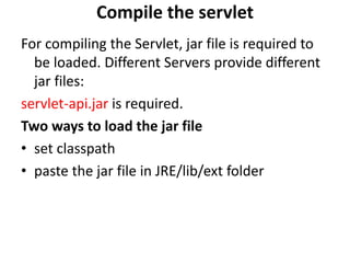 Compile the servlet
For compiling the Servlet, jar file is required to
be loaded. Different Servers provide different
jar files:
servlet-api.jar is required.
Two ways to load the jar file
• set classpath
• paste the jar file in JRE/lib/ext folder
 