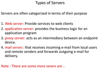 Types of Servers
Servers are often categorized in terms of their purpose
1. Web server: Provide services to web clients
2. application server: provides the business logic for an
application program
3. proxy server: acts as an intermediary between an endpoint
device.
4. mail server.: that receives incoming e-mail from local users
and remote senders and forwards outgoing e-mail for
delivery.
Note : There are some more severs are ..
 