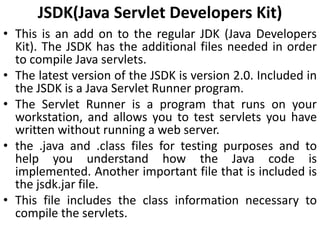 JSDK(Java Servlet Developers Kit)
• This is an add on to the regular JDK (Java Developers
Kit). The JSDK has the additional files needed in order
to compile Java servlets.
• The latest version of the JSDK is version 2.0. Included in
the JSDK is a Java Servlet Runner program.
• The Servlet Runner is a program that runs on your
workstation, and allows you to test servlets you have
written without running a web server.
• the .java and .class files for testing purposes and to
help you understand how the Java code is
implemented. Another important file that is included is
the jsdk.jar file.
• This file includes the class information necessary to
compile the servlets.
 