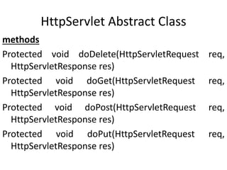 HttpServlet Abstract Class
methods
Protected void doDelete(HttpServletRequest req,
HttpServletResponse res)
Protected void doGet(HttpServletRequest req,
HttpServletResponse res)
Protected void doPost(HttpServletRequest req,
HttpServletResponse res)
Protected void doPut(HttpServletRequest req,
HttpServletResponse res)
 