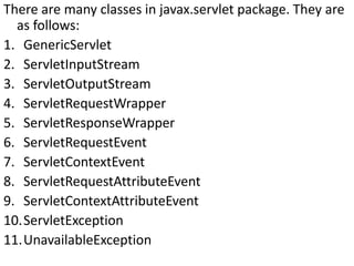 There are many classes in javax.servlet package. They are
as follows:
1. GenericServlet
2. ServletInputStream
3. ServletOutputStream
4. ServletRequestWrapper
5. ServletResponseWrapper
6. ServletRequestEvent
7. ServletContextEvent
8. ServletRequestAttributeEvent
9. ServletContextAttributeEvent
10.ServletException
11.UnavailableException
 