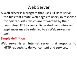 Web Server
A Web server is a program that uses HTTP to serve
the files that create Web pages to users, in response
to their requests, which are forwarded by their
computers' HTTP clients. Dedicated computers and
appliances may be referred to as Web servers as
well.
Simple definition
Web server is an Internet server that responds to
HTTP requests to deliver content and services.
 