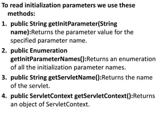 To read initialization parameters we use these
methods:
1. public String getInitParameter(String
name):Returns the parameter value for the
specified parameter name.
2. public Enumeration
getInitParameterNames():Returns an enumeration
of all the initialization parameter names.
3. public String getServletName():Returns the name
of the servlet.
4. public ServletContext getServletContext():Returns
an object of ServletContext.
 