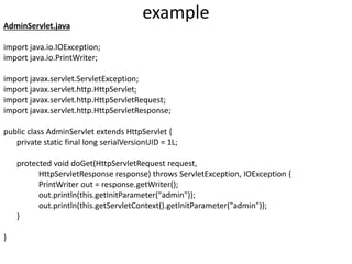 example
AdminServlet.java
import java.io.IOException;
import java.io.PrintWriter;
import javax.servlet.ServletException;
import javax.servlet.http.HttpServlet;
import javax.servlet.http.HttpServletRequest;
import javax.servlet.http.HttpServletResponse;
public class AdminServlet extends HttpServlet {
private static final long serialVersionUID = 1L;
protected void doGet(HttpServletRequest request,
HttpServletResponse response) throws ServletException, IOException {
PrintWriter out = response.getWriter();
out.println(this.getInitParameter("admin"));
out.println(this.getServletContext().getInitParameter("admin"));
}
}
 