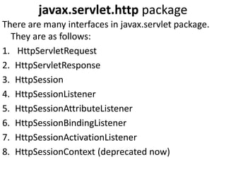 javax.servlet.http package
There are many interfaces in javax.servlet package.
They are as follows:
1. HttpServletRequest
2. HttpServletResponse
3. HttpSession
4. HttpSessionListener
5. HttpSessionAttributeListener
6. HttpSessionBindingListener
7. HttpSessionActivationListener
8. HttpSessionContext (deprecated now)
 