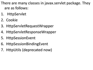 There are many classes in javax.servlet package. They
are as follows:
1. HttpServlet
2. Cookie
3. HttpServletRequestWrapper
4. HttpServletResponseWrapper
5. HttpSessionEvent
6. HttpSessionBindingEvent
7. HttpUtils (deprecated now)
 