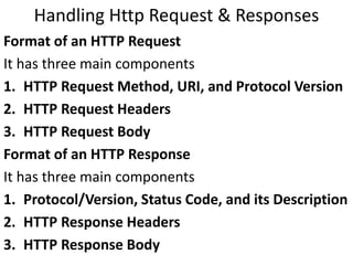 Handling Http Request & Responses
Format of an HTTP Request
It has three main components
1. HTTP Request Method, URI, and Protocol Version
2. HTTP Request Headers
3. HTTP Request Body
Format of an HTTP Response
It has three main components
1. Protocol/Version, Status Code, and its Description
2. HTTP Response Headers
3. HTTP Response Body
 