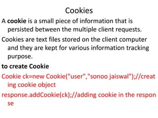 Cookies
A cookie is a small piece of information that is
persisted between the multiple client requests.
Cookies are text files stored on the client computer
and they are kept for various information tracking
purpose.
to create Cookie
Cookie ck=new Cookie("user","sonoo jaiswal");//creat
ing cookie object
response.addCookie(ck);//adding cookie in the respon
se
 