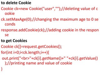 to delete Cookie
Cookie ck=new Cookie("user","");//deleting value of c
ookie
ck.setMaxAge(0);//changing the maximum age to 0 se
conds
response.addCookie(ck);//adding cookie in the respon
se
to get Cookies
Cookie ck[]=request.getCookies();
for(int i=0;i<ck.length;i++){
out.print("<br>"+ck[i].getName()+" "+ck[i].getValue()
);//printing name and value of cookie
}
 