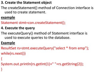 3. Create the Statement object
The createStatement() method of Connection interface is
used to create statement.
example
Statement stmt=con.createStatement();
4. Execute the query
The executeQuery() method of Statement interface is
used to execute queries to the database.
Example
ResultSet rs=stmt.executeQuery("select * from emp");
while(rs.next())
{
System.out.println(rs.getInt(1)+" "+rs.getString(2));
}
 