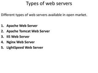 Types of web servers
Different types of web servers available in open market.
1. Apache Web Server
2. Apache Tomcat Web Server
3. IIS Web Server
4. Nginx Web Server
5. LightSpeed Web Server
 