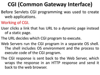 CGI (Common Gateway Interface)
Before Servlets CGI programming was used to create
web applications.
Working of CGI.
User clicks a link that has URL to a dynamic page instead
of a static page.
The URL decides which CGI program to execute.
Web Servers run the CGI program in a separate OS shell.
The shell includes OS environment and the process to
execute code of the CGI program.
The CGI response is sent back to the Web Server, which
wraps the response in an HTTP response and send it
back to the web browser.
 