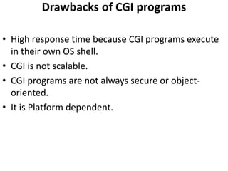 Drawbacks of CGI programs
• High response time because CGI programs execute
in their own OS shell.
• CGI is not scalable.
• CGI programs are not always secure or object-
oriented.
• It is Platform dependent.
 
