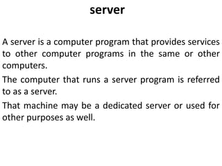 server
A server is a computer program that provides services
to other computer programs in the same or other
computers.
The computer that runs a server program is referred
to as a server.
That machine may be a dedicated server or used for
other purposes as well.
 