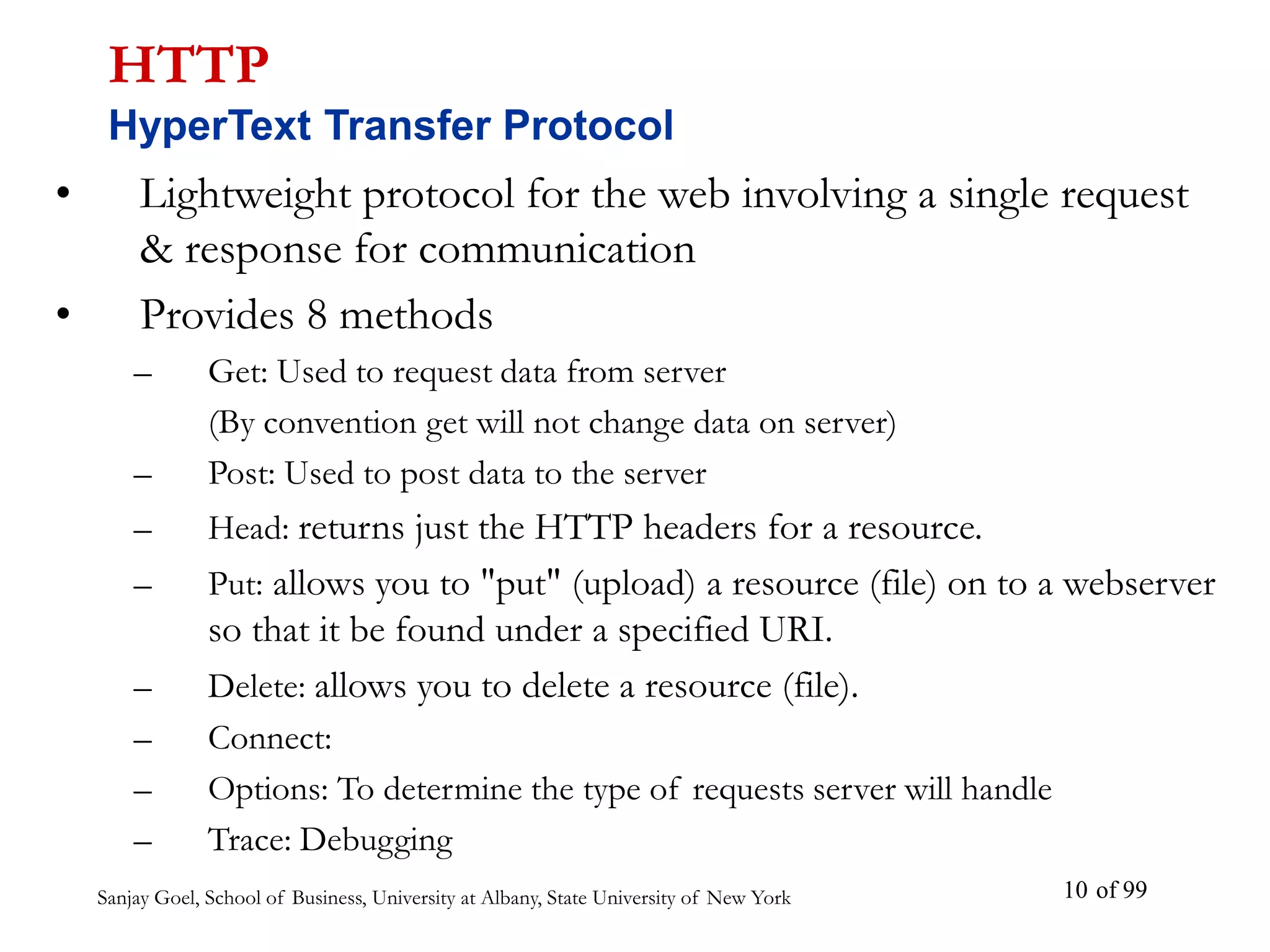 Sanjay Goel, School of Business, University at Albany, State University of New York of 99
10
• Lightweight protocol for the web involving a single request
& response for communication
• Provides 8 methods
– Get: Used to request data from server
(By convention get will not change data on server)
– Post: Used to post data to the server
– Head: returns just the HTTP headers for a resource.
– Put: allows you to "put" (upload) a resource (file) on to a webserver
so that it be found under a specified URI.
– Delete: allows you to delete a resource (file).
– Connect:
– Options: To determine the type of requests server will handle
– Trace: Debugging
HTTP
HyperText Transfer Protocol
 