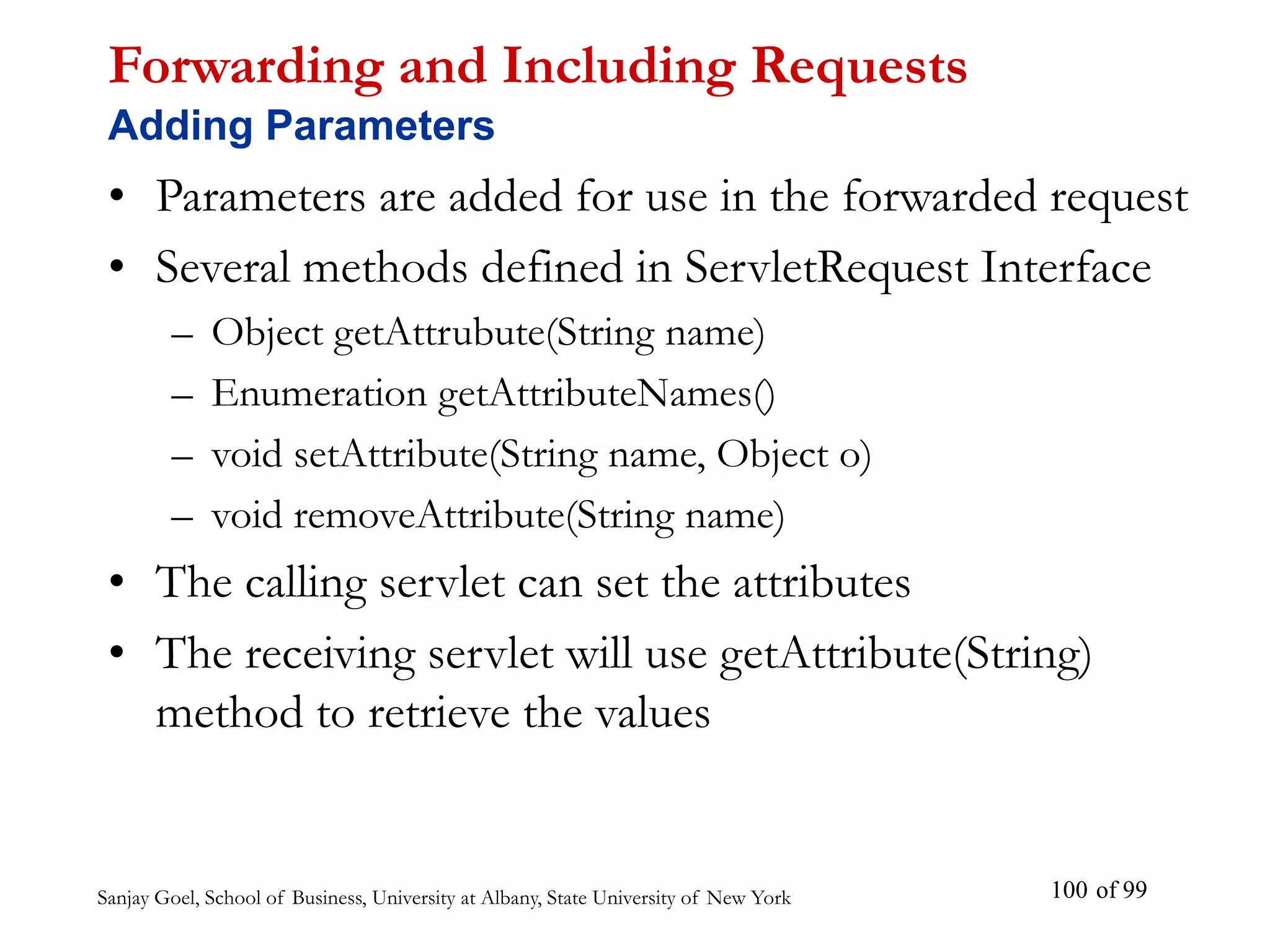 Sanjay Goel, School of Business, University at Albany, State University of New York of 99
100
Forwarding and Including Requests
Adding Parameters
• Parameters are added for use in the forwarded request
• Several methods defined in ServletRequest Interface
– Object getAttrubute(String name)
– Enumeration getAttributeNames()
– void setAttribute(String name, Object o)
– void removeAttribute(String name)
• The calling servlet can set the attributes
• The receiving servlet will use getAttribute(String)
method to retrieve the values
 