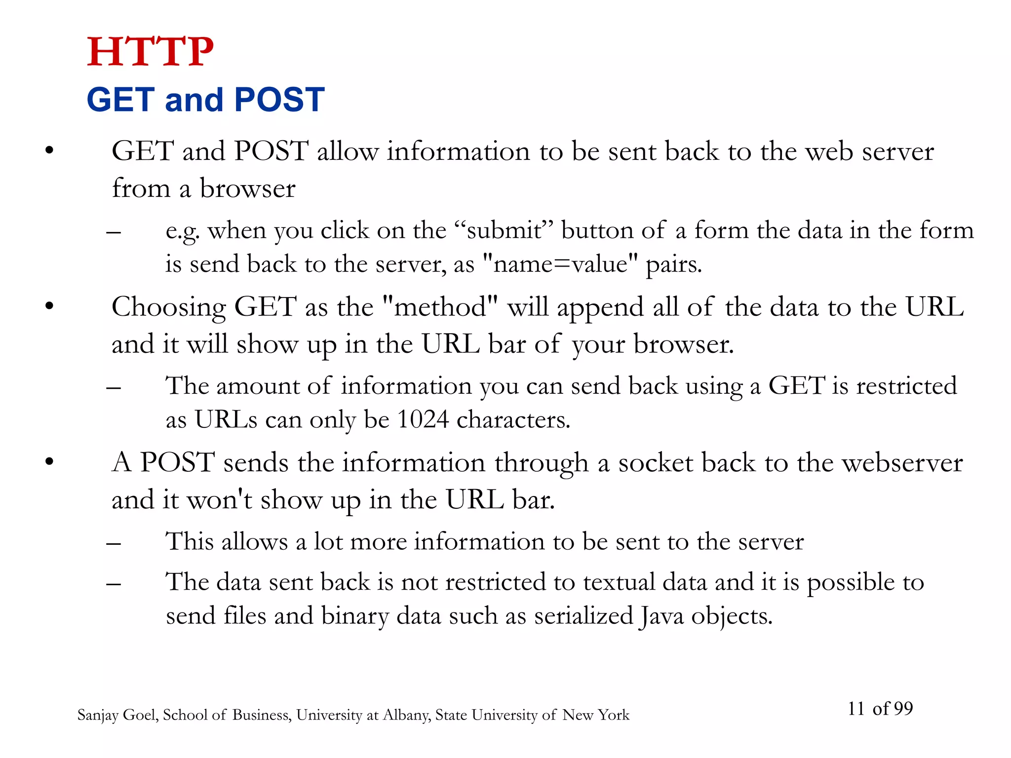Sanjay Goel, School of Business, University at Albany, State University of New York of 99
11
• GET and POST allow information to be sent back to the web server
from a browser
– e.g. when you click on the “submit” button of a form the data in the form
is send back to the server, as "name=value" pairs.
• Choosing GET as the "method" will append all of the data to the URL
and it will show up in the URL bar of your browser.
– The amount of information you can send back using a GET is restricted
as URLs can only be 1024 characters.
• A POST sends the information through a socket back to the webserver
and it won't show up in the URL bar.
– This allows a lot more information to be sent to the server
– The data sent back is not restricted to textual data and it is possible to
send files and binary data such as serialized Java objects.
HTTP
GET and POST
 