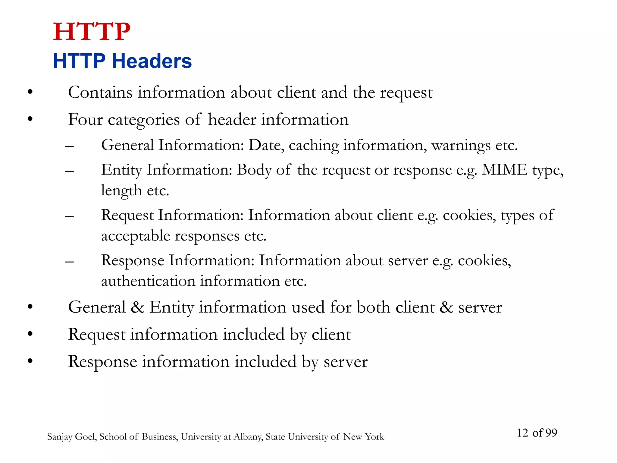 Sanjay Goel, School of Business, University at Albany, State University of New York of 99
12
• Contains information about client and the request
• Four categories of header information
– General Information: Date, caching information, warnings etc.
– Entity Information: Body of the request or response e.g. MIME type,
length etc.
– Request Information: Information about client e.g. cookies, types of
acceptable responses etc.
– Response Information: Information about server e.g. cookies,
authentication information etc.
• General & Entity information used for both client & server
• Request information included by client
• Response information included by server
HTTP
HTTP Headers
 
