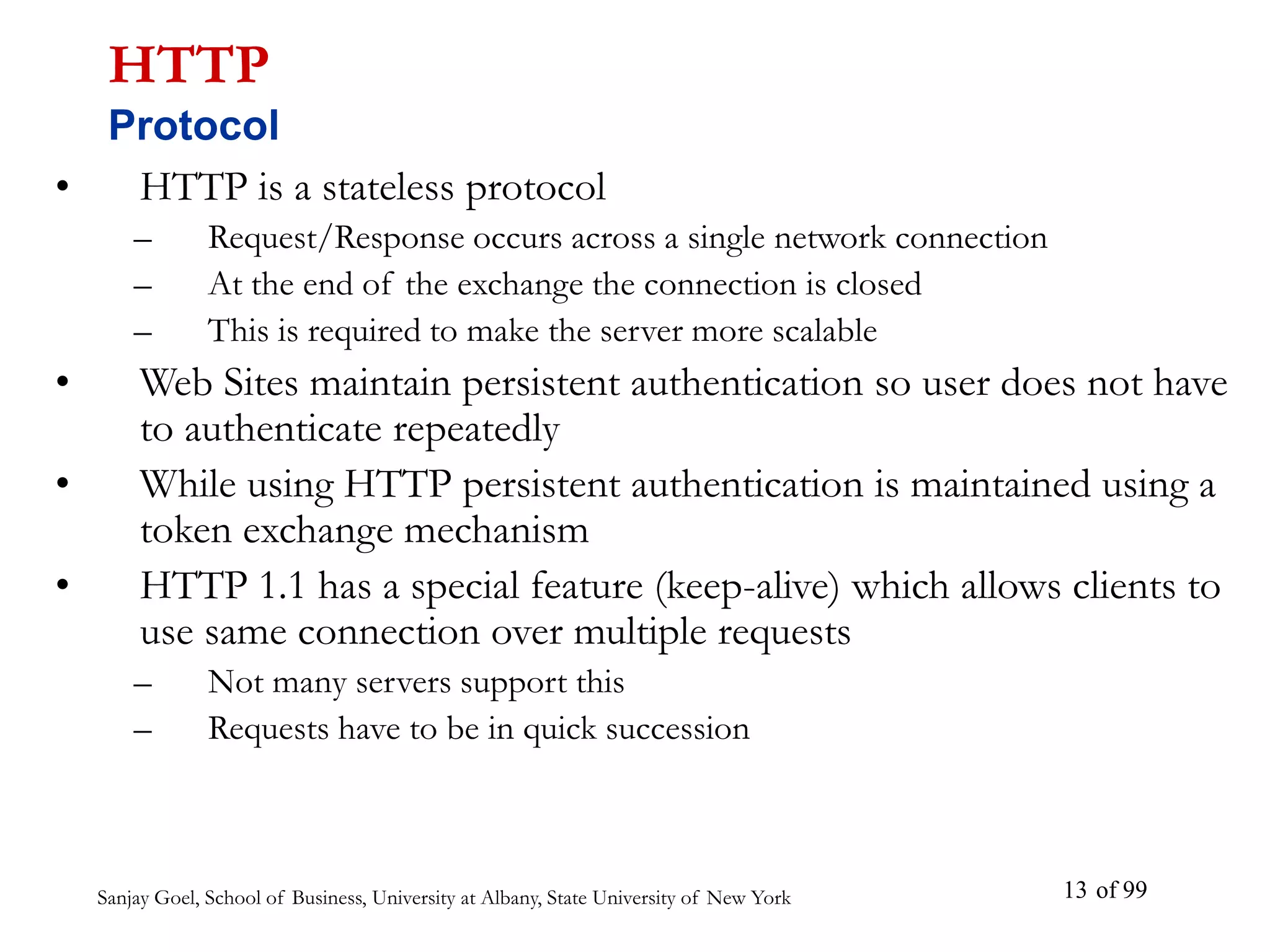 Sanjay Goel, School of Business, University at Albany, State University of New York of 99
13
• HTTP is a stateless protocol
– Request/Response occurs across a single network connection
– At the end of the exchange the connection is closed
– This is required to make the server more scalable
• Web Sites maintain persistent authentication so user does not have
to authenticate repeatedly
• While using HTTP persistent authentication is maintained using a
token exchange mechanism
• HTTP 1.1 has a special feature (keep-alive) which allows clients to
use same connection over multiple requests
– Not many servers support this
– Requests have to be in quick succession
HTTP
Protocol
 