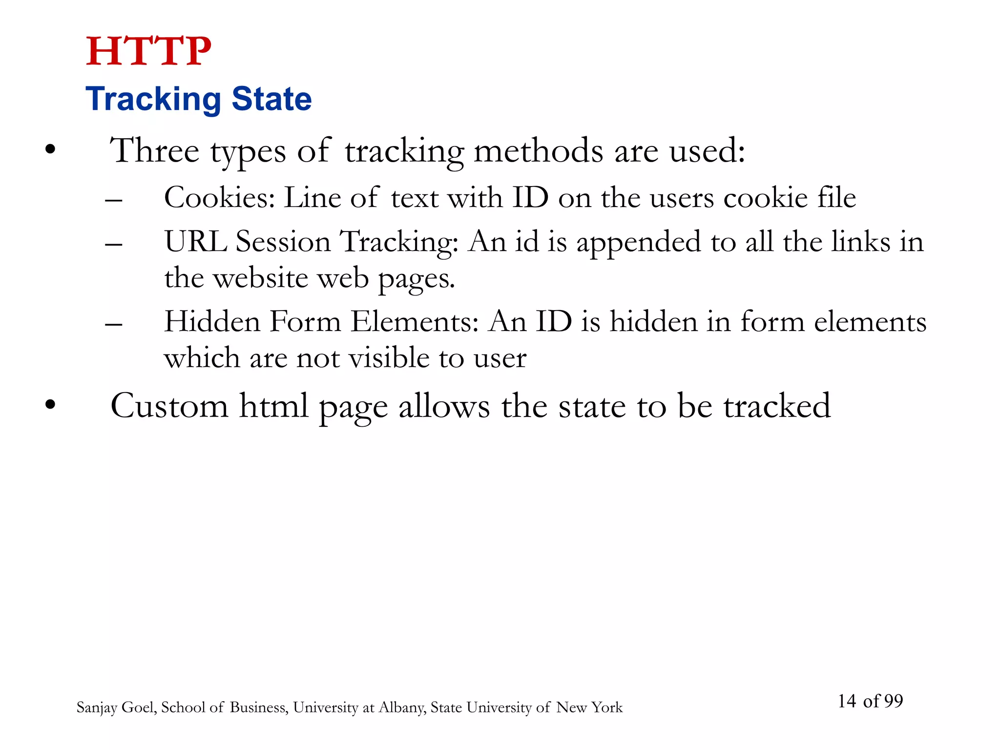 Sanjay Goel, School of Business, University at Albany, State University of New York of 99
14
• Three types of tracking methods are used:
– Cookies: Line of text with ID on the users cookie file
– URL Session Tracking: An id is appended to all the links in
the website web pages.
– Hidden Form Elements: An ID is hidden in form elements
which are not visible to user
• Custom html page allows the state to be tracked
HTTP
Tracking State
 
