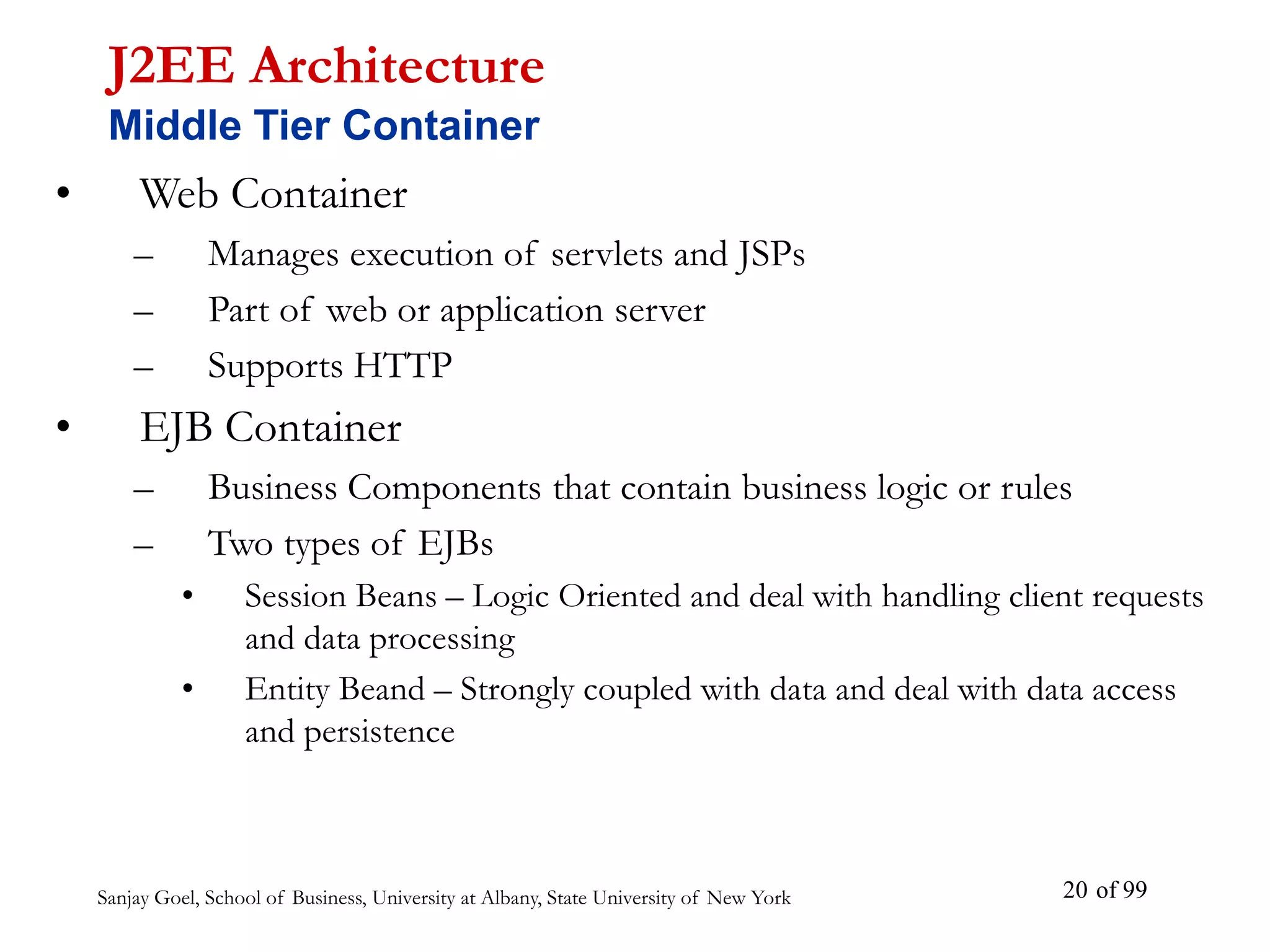 Sanjay Goel, School of Business, University at Albany, State University of New York of 99
20
• Web Container
– Manages execution of servlets and JSPs
– Part of web or application server
– Supports HTTP
• EJB Container
– Business Components that contain business logic or rules
– Two types of EJBs
• Session Beans – Logic Oriented and deal with handling client requests
and data processing
• Entity Beand – Strongly coupled with data and deal with data access
and persistence
J2EE Architecture
Middle Tier Container
 