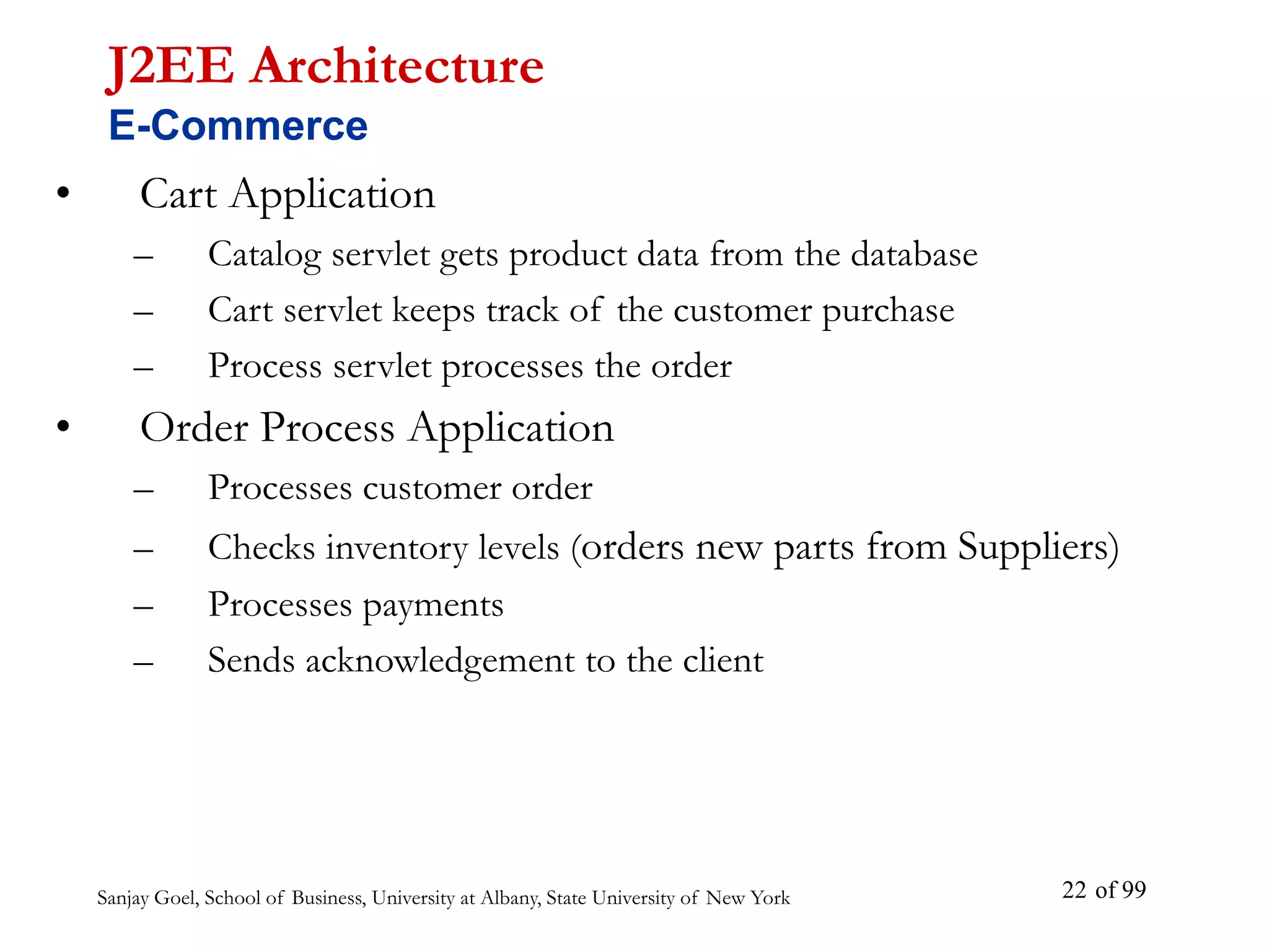Sanjay Goel, School of Business, University at Albany, State University of New York of 99
22
• Cart Application
– Catalog servlet gets product data from the database
– Cart servlet keeps track of the customer purchase
– Process servlet processes the order
• Order Process Application
– Processes customer order
– Checks inventory levels (orders new parts from Suppliers)
– Processes payments
– Sends acknowledgement to the client
J2EE Architecture
E-Commerce
 