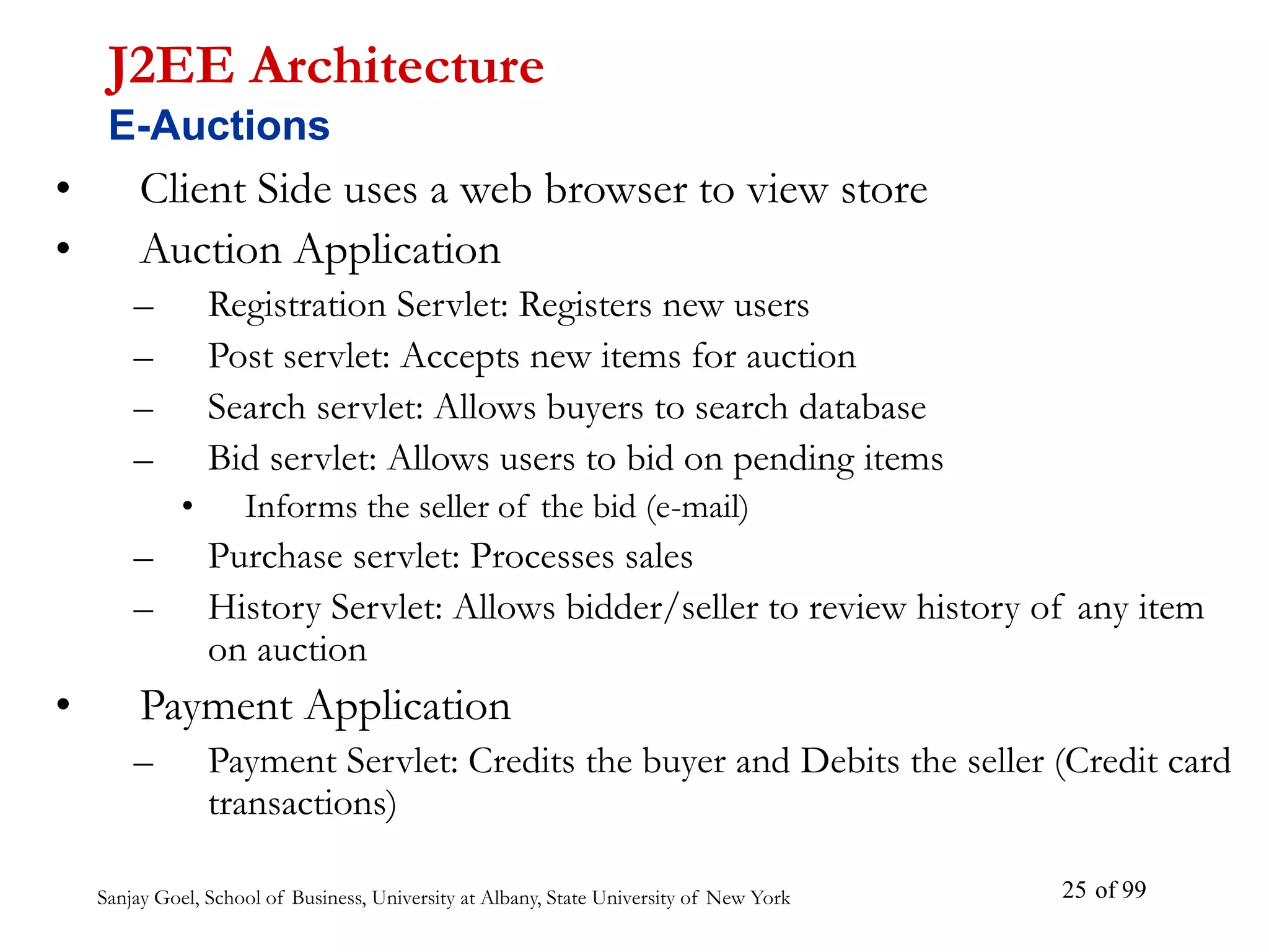 Sanjay Goel, School of Business, University at Albany, State University of New York of 99
25
• Client Side uses a web browser to view store
• Auction Application
– Registration Servlet: Registers new users
– Post servlet: Accepts new items for auction
– Search servlet: Allows buyers to search database
– Bid servlet: Allows users to bid on pending items
• Informs the seller of the bid (e-mail)
– Purchase servlet: Processes sales
– History Servlet: Allows bidder/seller to review history of any item
on auction
• Payment Application
– Payment Servlet: Credits the buyer and Debits the seller (Credit card
transactions)
J2EE Architecture
E-Auctions
 