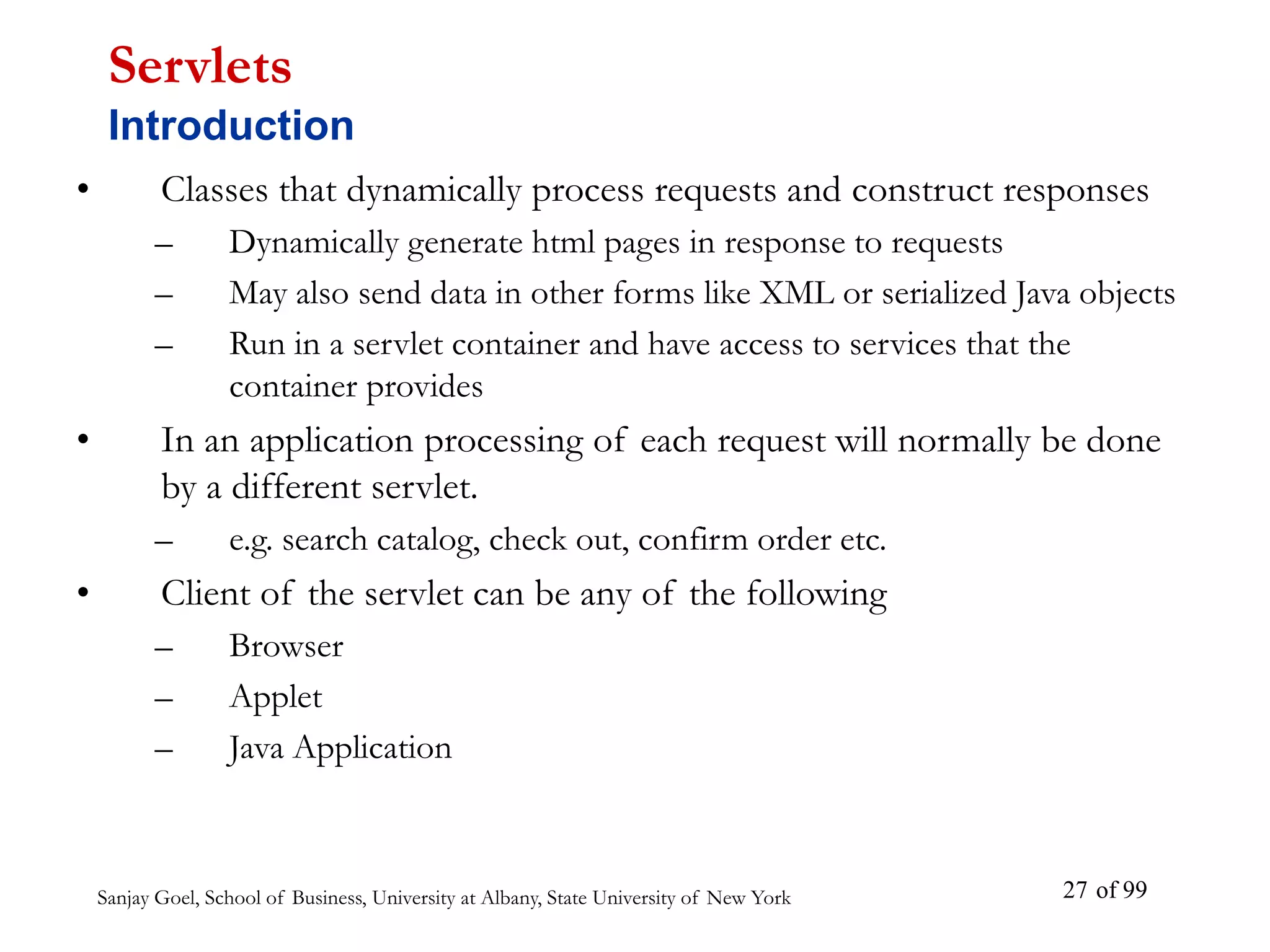 Sanjay Goel, School of Business, University at Albany, State University of New York of 99
27
• Classes that dynamically process requests and construct responses
– Dynamically generate html pages in response to requests
– May also send data in other forms like XML or serialized Java objects
– Run in a servlet container and have access to services that the
container provides
• In an application processing of each request will normally be done
by a different servlet.
– e.g. search catalog, check out, confirm order etc.
• Client of the servlet can be any of the following
– Browser
– Applet
– Java Application
Servlets
Introduction
 