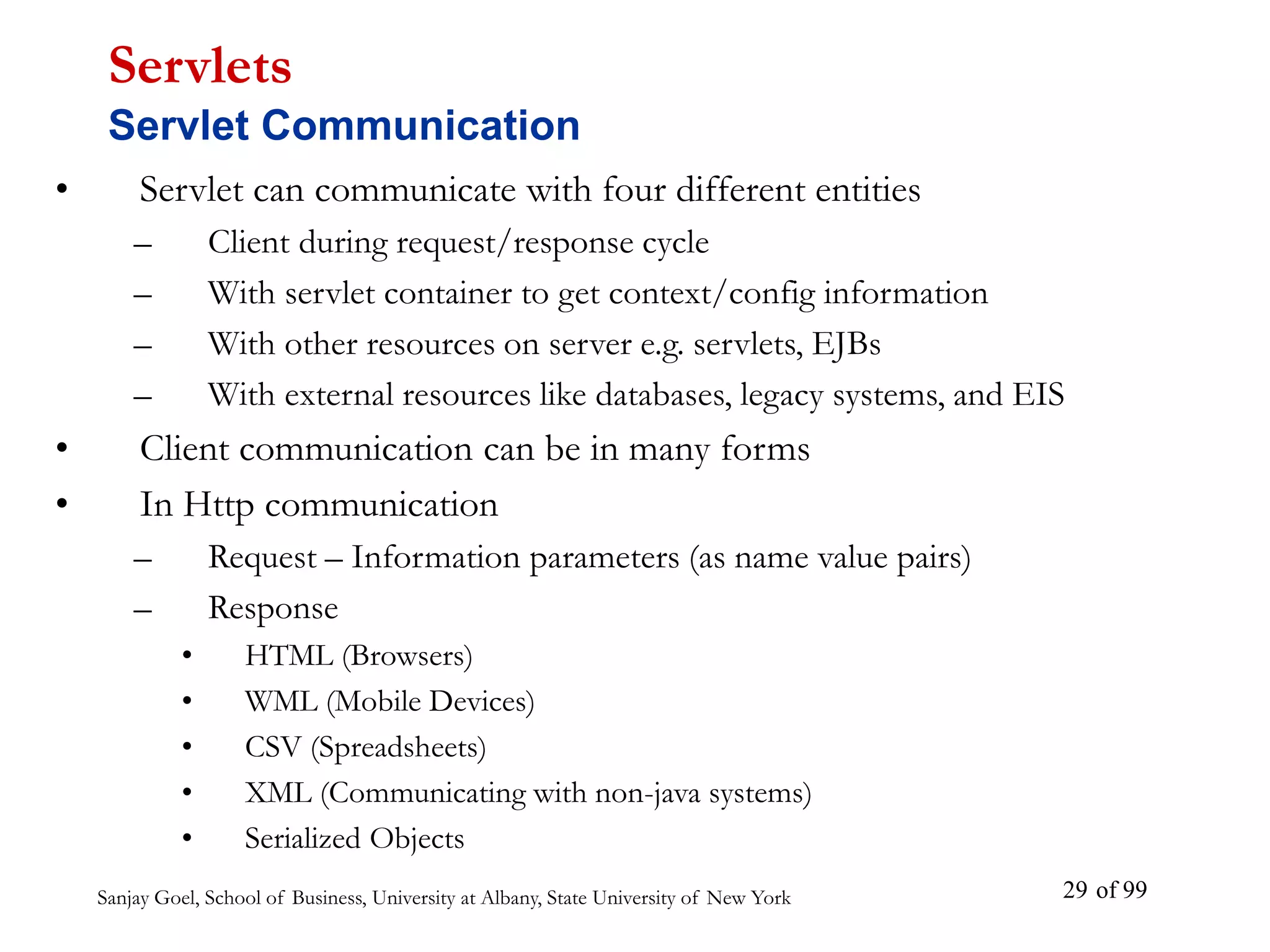 Sanjay Goel, School of Business, University at Albany, State University of New York of 99
29
• Servlet can communicate with four different entities
– Client during request/response cycle
– With servlet container to get context/config information
– With other resources on server e.g. servlets, EJBs
– With external resources like databases, legacy systems, and EIS
• Client communication can be in many forms
• In Http communication
– Request – Information parameters (as name value pairs)
– Response
• HTML (Browsers)
• WML (Mobile Devices)
• CSV (Spreadsheets)
• XML (Communicating with non-java systems)
• Serialized Objects
Servlets
Servlet Communication
 