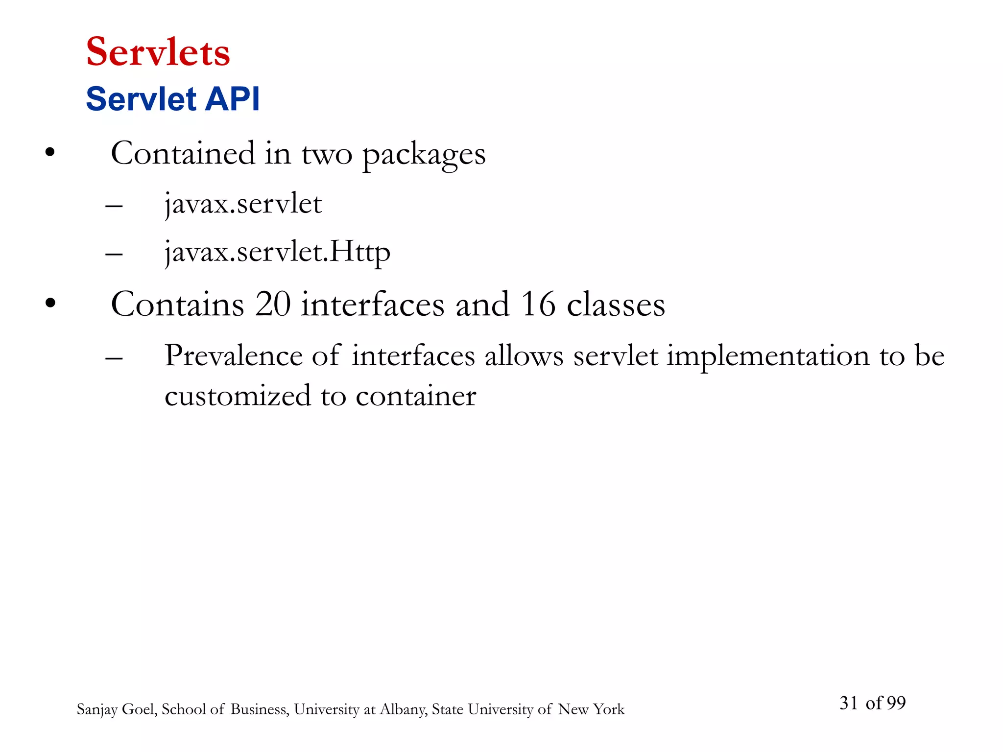 Sanjay Goel, School of Business, University at Albany, State University of New York of 99
31
• Contained in two packages
– javax.servlet
– javax.servlet.Http
• Contains 20 interfaces and 16 classes
– Prevalence of interfaces allows servlet implementation to be
customized to container
Servlets
Servlet API
 