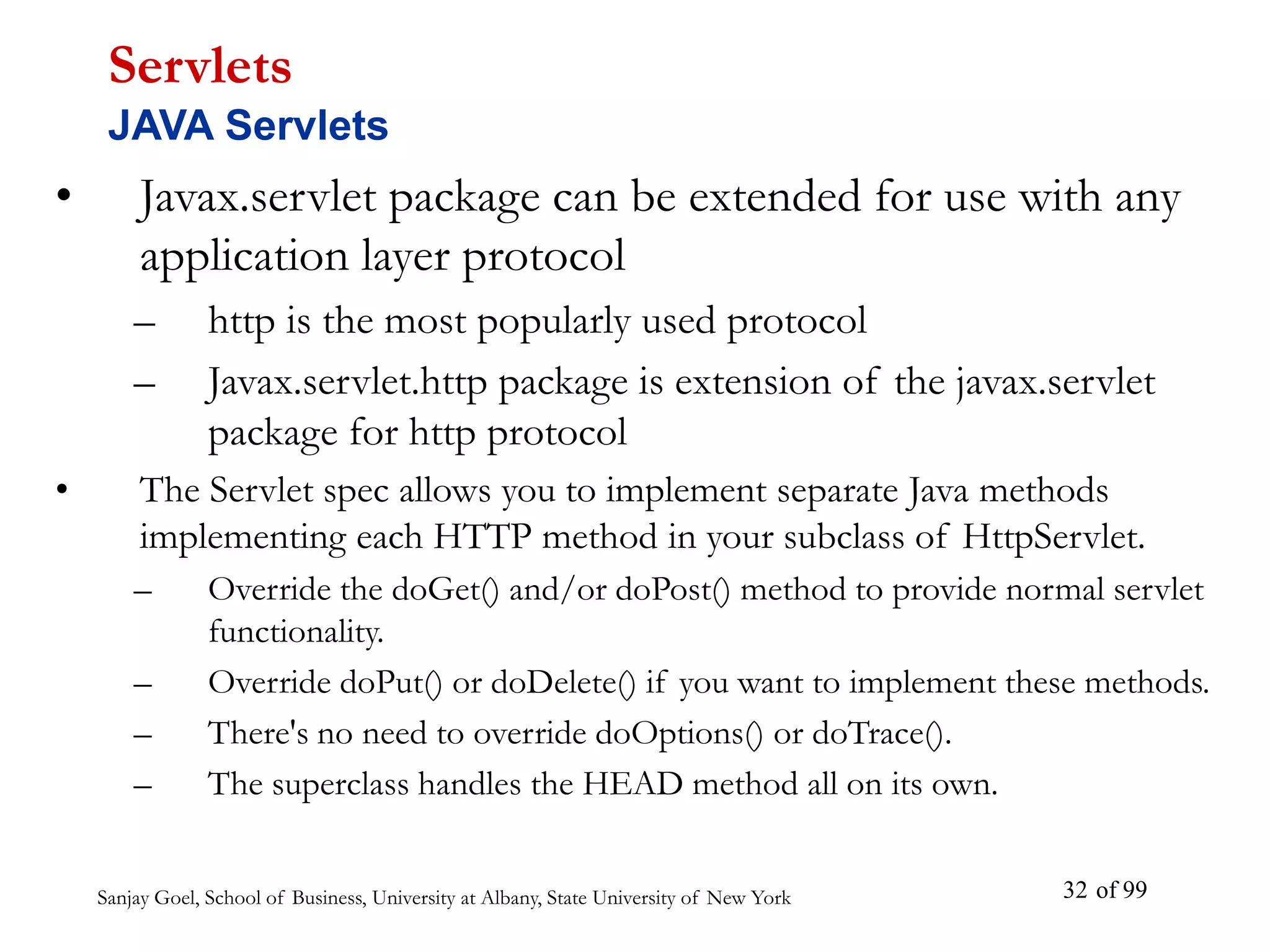 Sanjay Goel, School of Business, University at Albany, State University of New York of 99
32
• Javax.servlet package can be extended for use with any
application layer protocol
– http is the most popularly used protocol
– Javax.servlet.http package is extension of the javax.servlet
package for http protocol
• The Servlet spec allows you to implement separate Java methods
implementing each HTTP method in your subclass of HttpServlet.
– Override the doGet() and/or doPost() method to provide normal servlet
functionality.
– Override doPut() or doDelete() if you want to implement these methods.
– There's no need to override doOptions() or doTrace().
– The superclass handles the HEAD method all on its own.
Servlets
JAVA Servlets
 