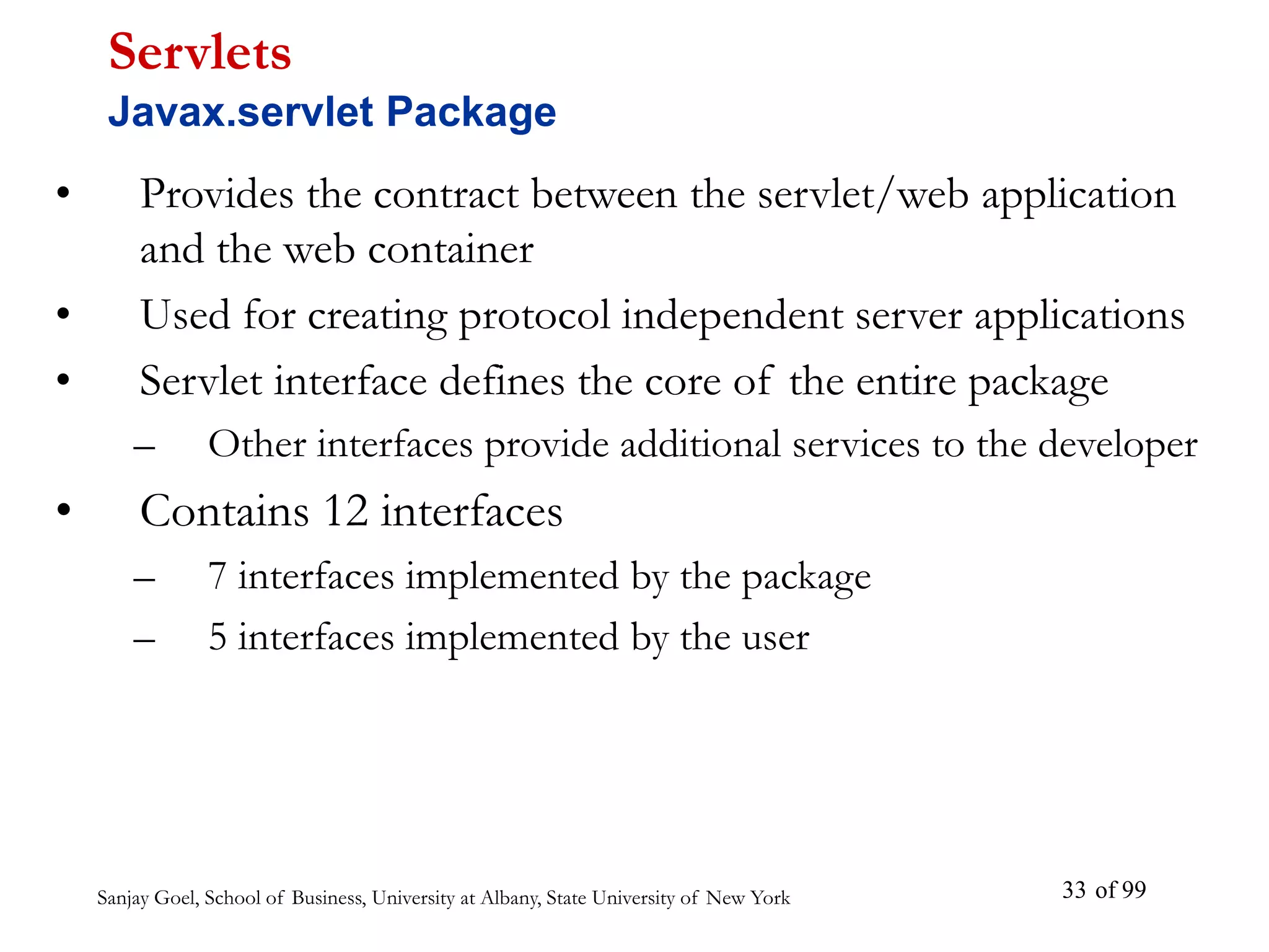 Sanjay Goel, School of Business, University at Albany, State University of New York of 99
33
• Provides the contract between the servlet/web application
and the web container
• Used for creating protocol independent server applications
• Servlet interface defines the core of the entire package
– Other interfaces provide additional services to the developer
• Contains 12 interfaces
– 7 interfaces implemented by the package
– 5 interfaces implemented by the user
Servlets
Javax.servlet Package
 