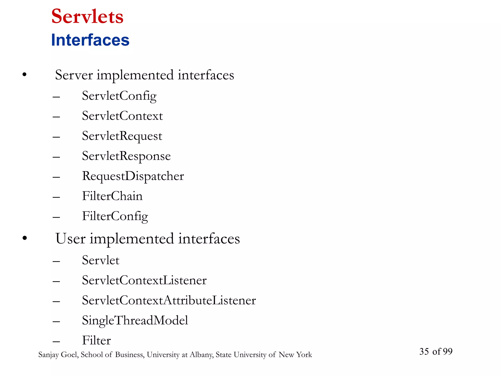 Sanjay Goel, School of Business, University at Albany, State University of New York of 99
35
• Server implemented interfaces
– ServletConfig
– ServletContext
– ServletRequest
– ServletResponse
– RequestDispatcher
– FilterChain
– FilterConfig
• User implemented interfaces
– Servlet
– ServletContextListener
– ServletContextAttributeListener
– SingleThreadModel
– Filter
Servlets
Interfaces
 