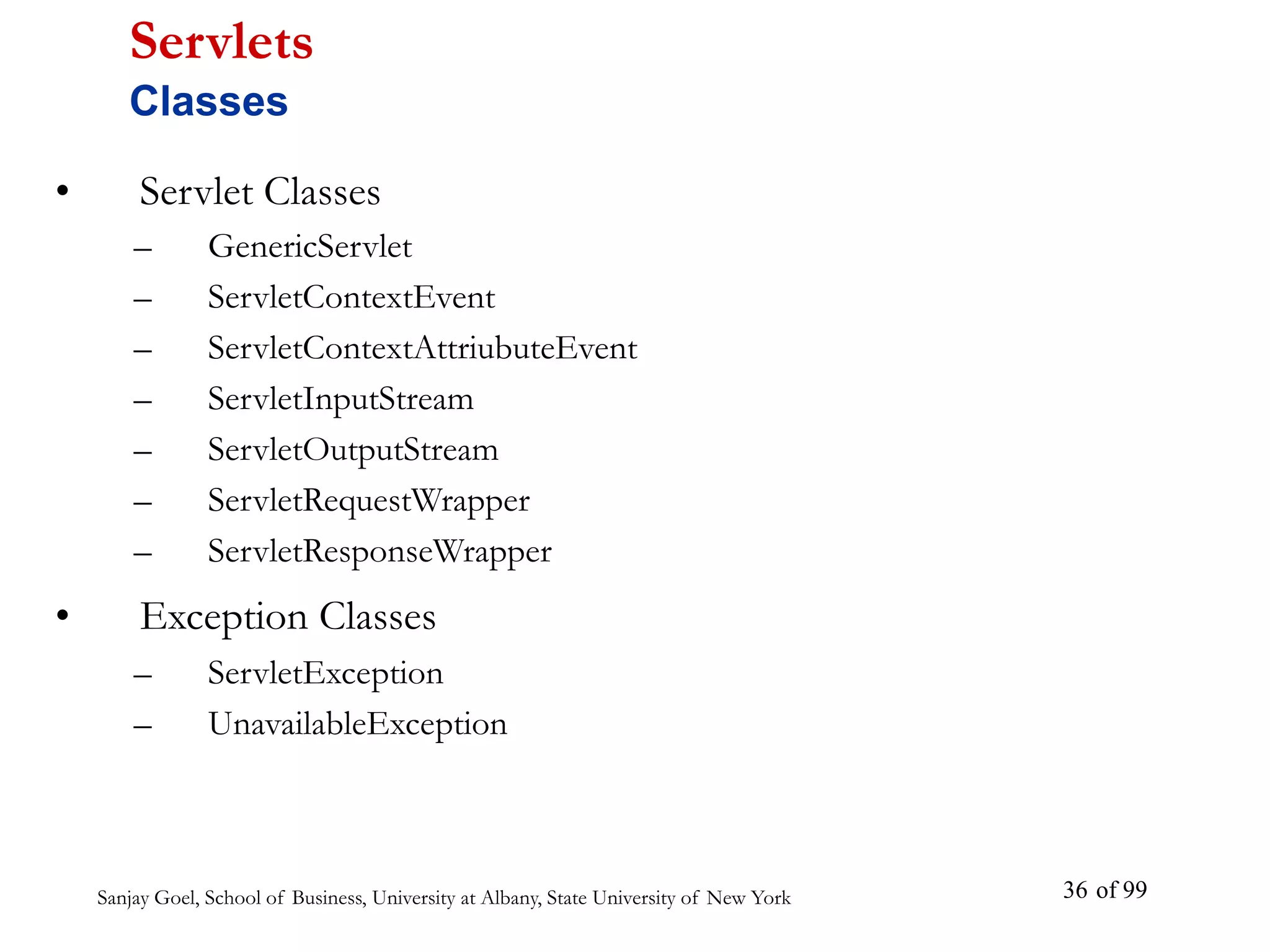 Sanjay Goel, School of Business, University at Albany, State University of New York of 99
36
• Servlet Classes
– GenericServlet
– ServletContextEvent
– ServletContextAttriubuteEvent
– ServletInputStream
– ServletOutputStream
– ServletRequestWrapper
– ServletResponseWrapper
• Exception Classes
– ServletException
– UnavailableException
Servlets
Classes
 