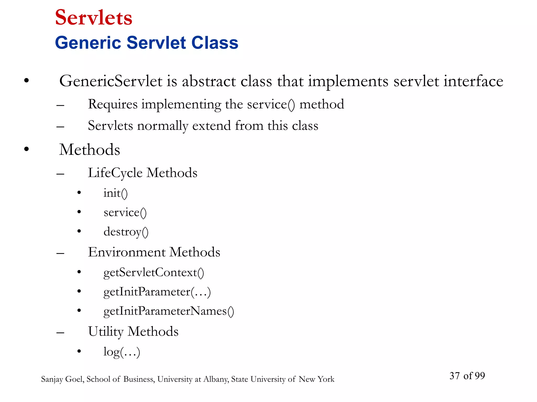 Sanjay Goel, School of Business, University at Albany, State University of New York of 99
37
• GenericServlet is abstract class that implements servlet interface
– Requires implementing the service() method
– Servlets normally extend from this class
• Methods
– LifeCycle Methods
• init()
• service()
• destroy()
– Environment Methods
• getServletContext()
• getInitParameter(…)
• getInitParameterNames()
– Utility Methods
• log(…)
Servlets
Generic Servlet Class
 