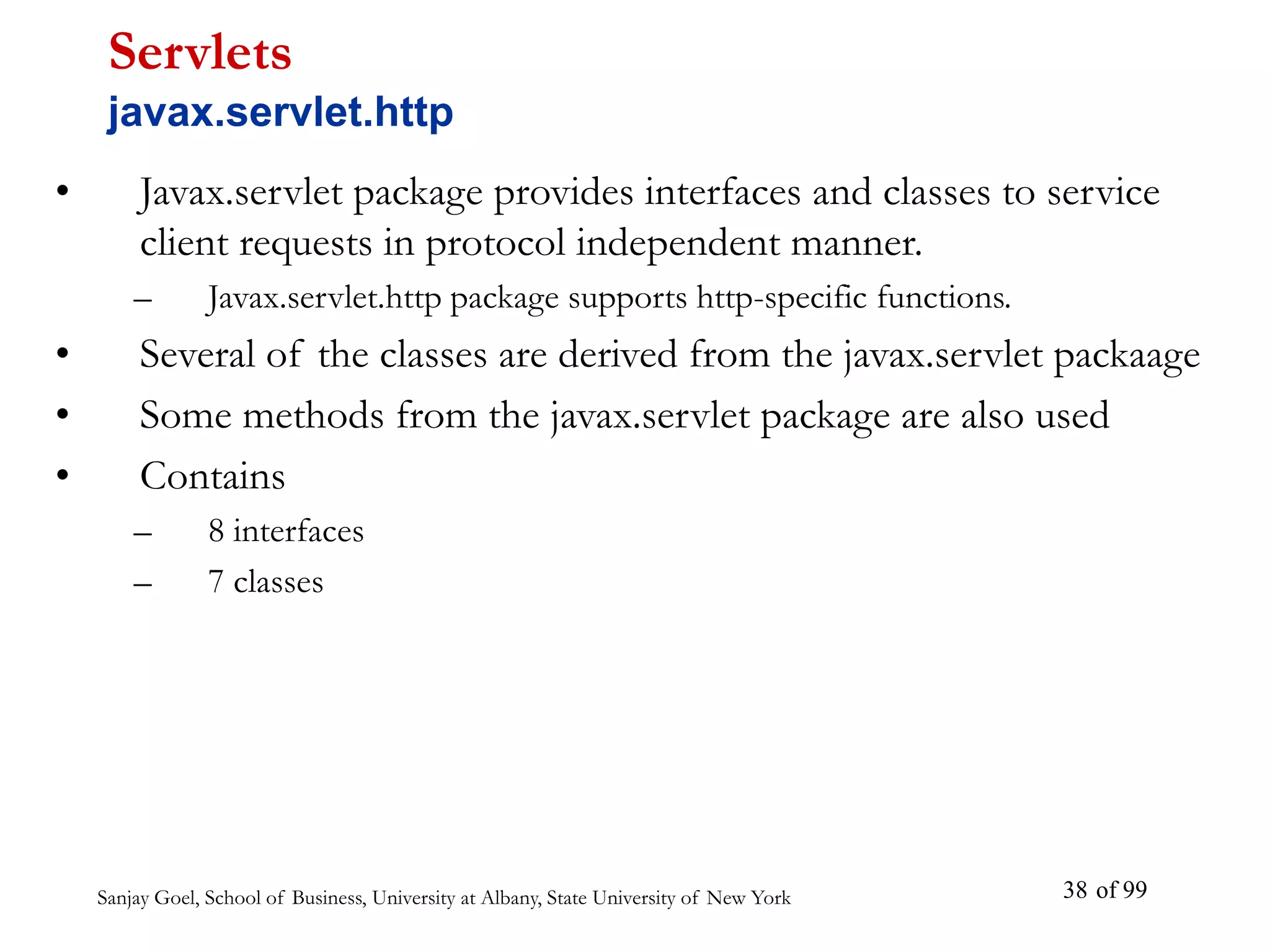Sanjay Goel, School of Business, University at Albany, State University of New York of 99
38
• Javax.servlet package provides interfaces and classes to service
client requests in protocol independent manner.
– Javax.servlet.http package supports http-specific functions.
• Several of the classes are derived from the javax.servlet packaage
• Some methods from the javax.servlet package are also used
• Contains
– 8 interfaces
– 7 classes
Servlets
javax.servlet.http
 