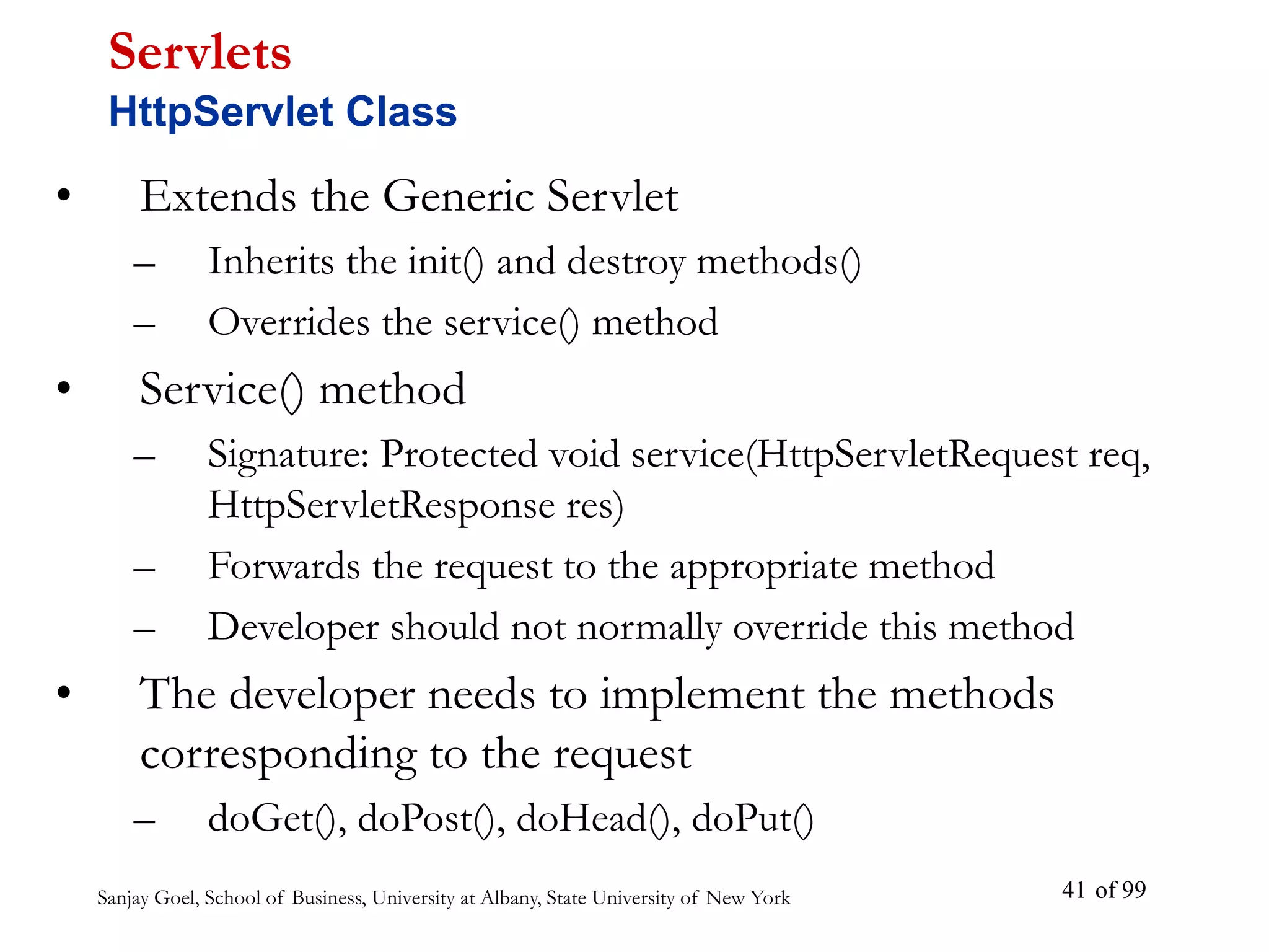 Sanjay Goel, School of Business, University at Albany, State University of New York of 99
41
• Extends the Generic Servlet
– Inherits the init() and destroy methods()
– Overrides the service() method
• Service() method
– Signature: Protected void service(HttpServletRequest req,
HttpServletResponse res)
– Forwards the request to the appropriate method
– Developer should not normally override this method
• The developer needs to implement the methods
corresponding to the request
– doGet(), doPost(), doHead(), doPut()
Servlets
HttpServlet Class
 