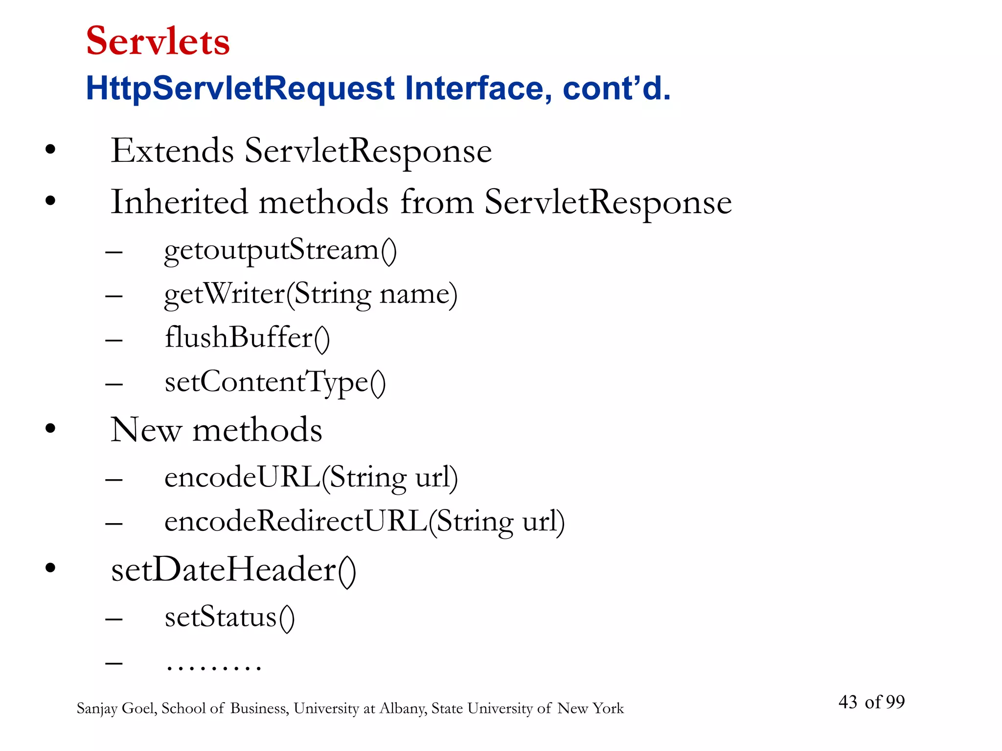 Sanjay Goel, School of Business, University at Albany, State University of New York of 99
43
• Extends ServletResponse
• Inherited methods from ServletResponse
– getoutputStream()
– getWriter(String name)
– flushBuffer()
– setContentType()
• New methods
– encodeURL(String url)
– encodeRedirectURL(String url)
• setDateHeader()
– setStatus()
– ………
Servlets
HttpServletRequest Interface, cont’d.
 