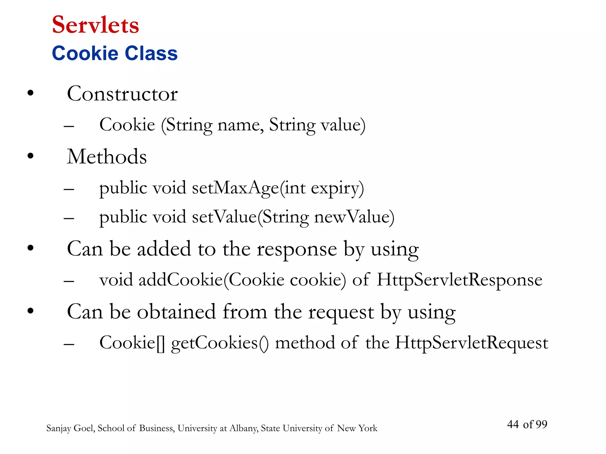 Sanjay Goel, School of Business, University at Albany, State University of New York of 99
44
• Constructor
– Cookie (String name, String value)
• Methods
– public void setMaxAge(int expiry)
– public void setValue(String newValue)
• Can be added to the response by using
– void addCookie(Cookie cookie) of HttpServletResponse
• Can be obtained from the request by using
– Cookie[] getCookies() method of the HttpServletRequest
Servlets
Cookie Class
 