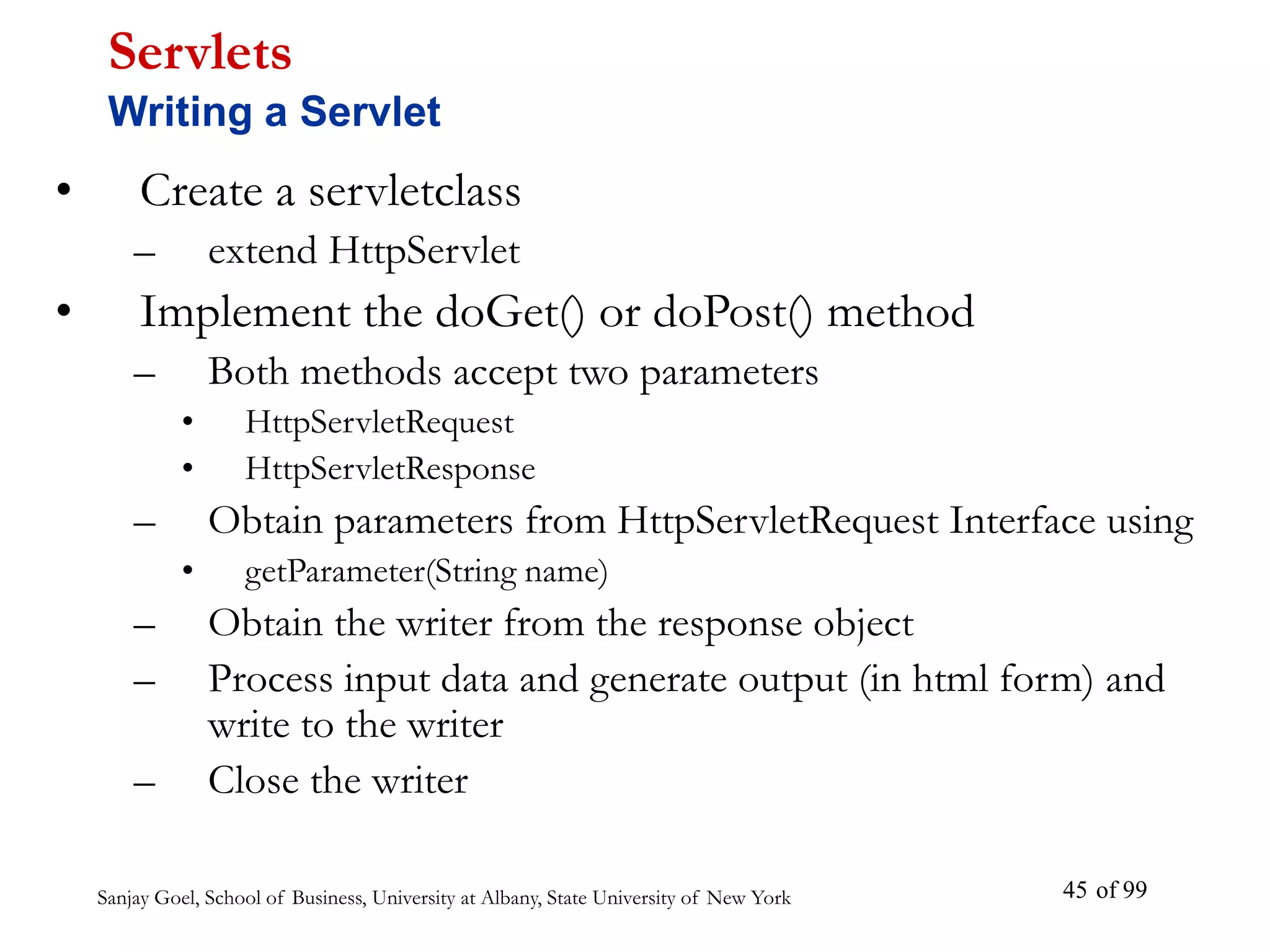 Sanjay Goel, School of Business, University at Albany, State University of New York of 99
45
• Create a servletclass
– extend HttpServlet
• Implement the doGet() or doPost() method
– Both methods accept two parameters
• HttpServletRequest
• HttpServletResponse
– Obtain parameters from HttpServletRequest Interface using
• getParameter(String name)
– Obtain the writer from the response object
– Process input data and generate output (in html form) and
write to the writer
– Close the writer
Servlets
Writing a Servlet
 