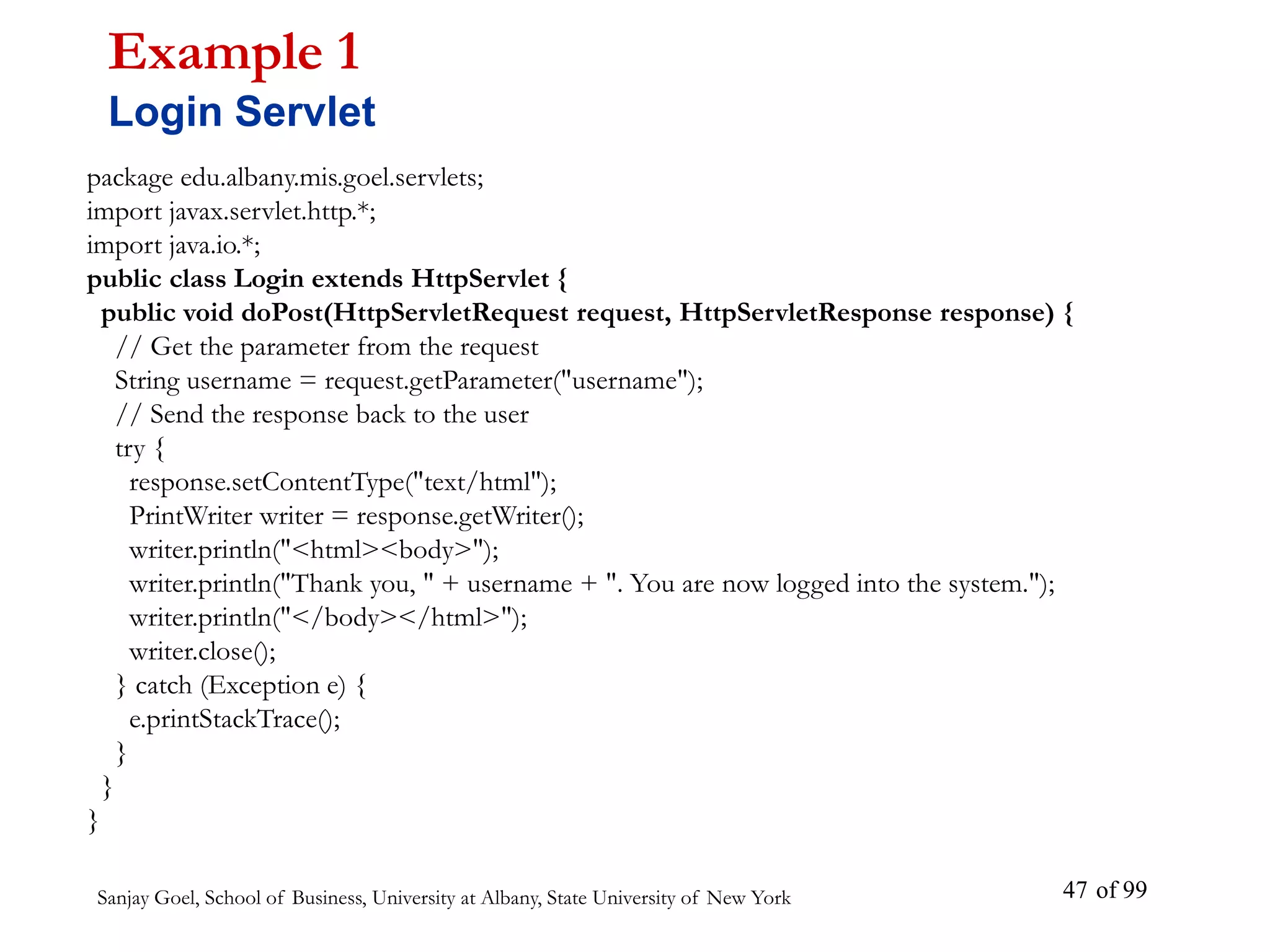Sanjay Goel, School of Business, University at Albany, State University of New York of 99
47
package edu.albany.mis.goel.servlets;
import javax.servlet.http.*;
import java.io.*;
public class Login extends HttpServlet {
public void doPost(HttpServletRequest request, HttpServletResponse response) {
// Get the parameter from the request
String username = request.getParameter("username");
// Send the response back to the user
try {
response.setContentType("text/html");
PrintWriter writer = response.getWriter();
writer.println("<html><body>");
writer.println("Thank you, " + username + ". You are now logged into the system.");
writer.println("</body></html>");
writer.close();
} catch (Exception e) {
e.printStackTrace();
}
}
}
Example 1
Login Servlet
 
