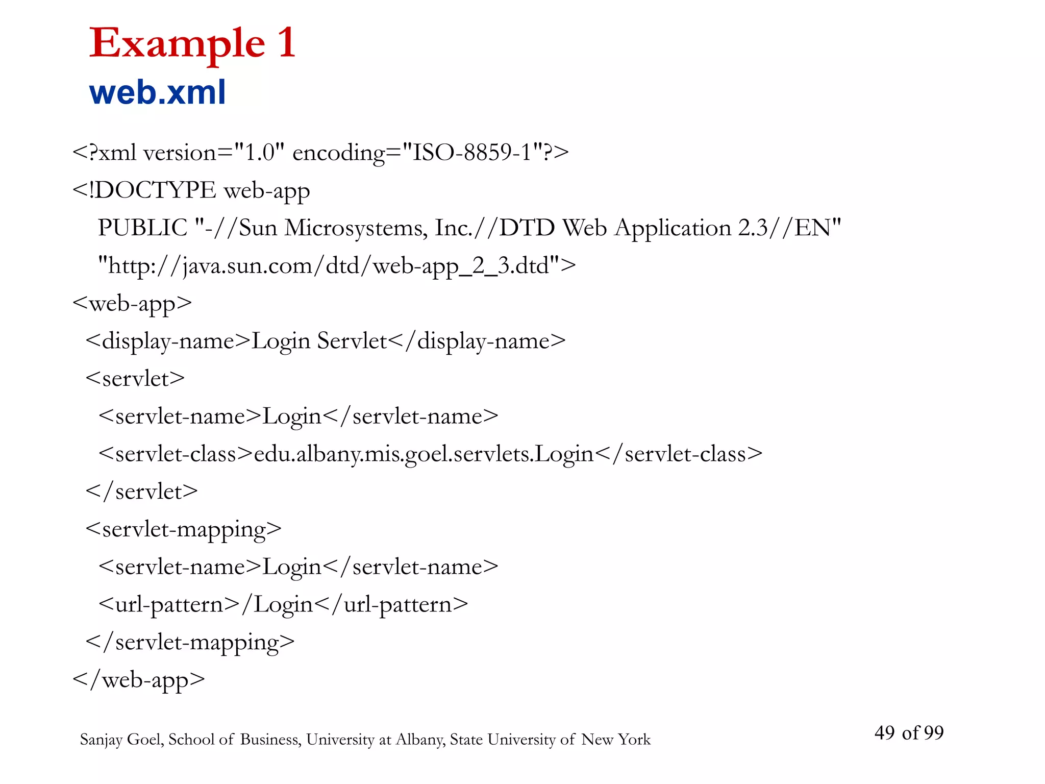 Sanjay Goel, School of Business, University at Albany, State University of New York of 99
49
<?xml version="1.0" encoding="ISO-8859-1"?>
<!DOCTYPE web-app
PUBLIC "-//Sun Microsystems, Inc.//DTD Web Application 2.3//EN"
"http://java.sun.com/dtd/web-app_2_3.dtd">
<web-app>
<display-name>Login Servlet</display-name>
<servlet>
<servlet-name>Login</servlet-name>
<servlet-class>edu.albany.mis.goel.servlets.Login</servlet-class>
</servlet>
<servlet-mapping>
<servlet-name>Login</servlet-name>
<url-pattern>/Login</url-pattern>
</servlet-mapping>
</web-app>
Example 1
web.xml
 