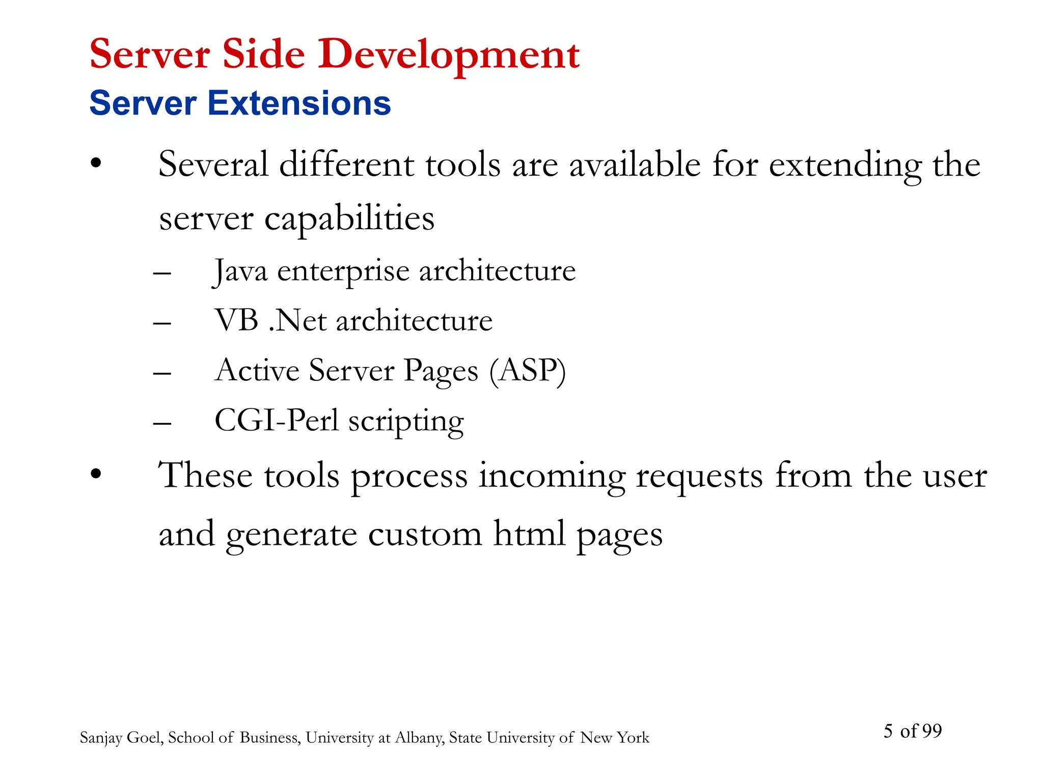 Sanjay Goel, School of Business, University at Albany, State University of New York of 99
5
• Several different tools are available for extending the
server capabilities
– Java enterprise architecture
– VB .Net architecture
– Active Server Pages (ASP)
– CGI-Perl scripting
• These tools process incoming requests from the user
and generate custom html pages
Server Side Development
Server Extensions
 
