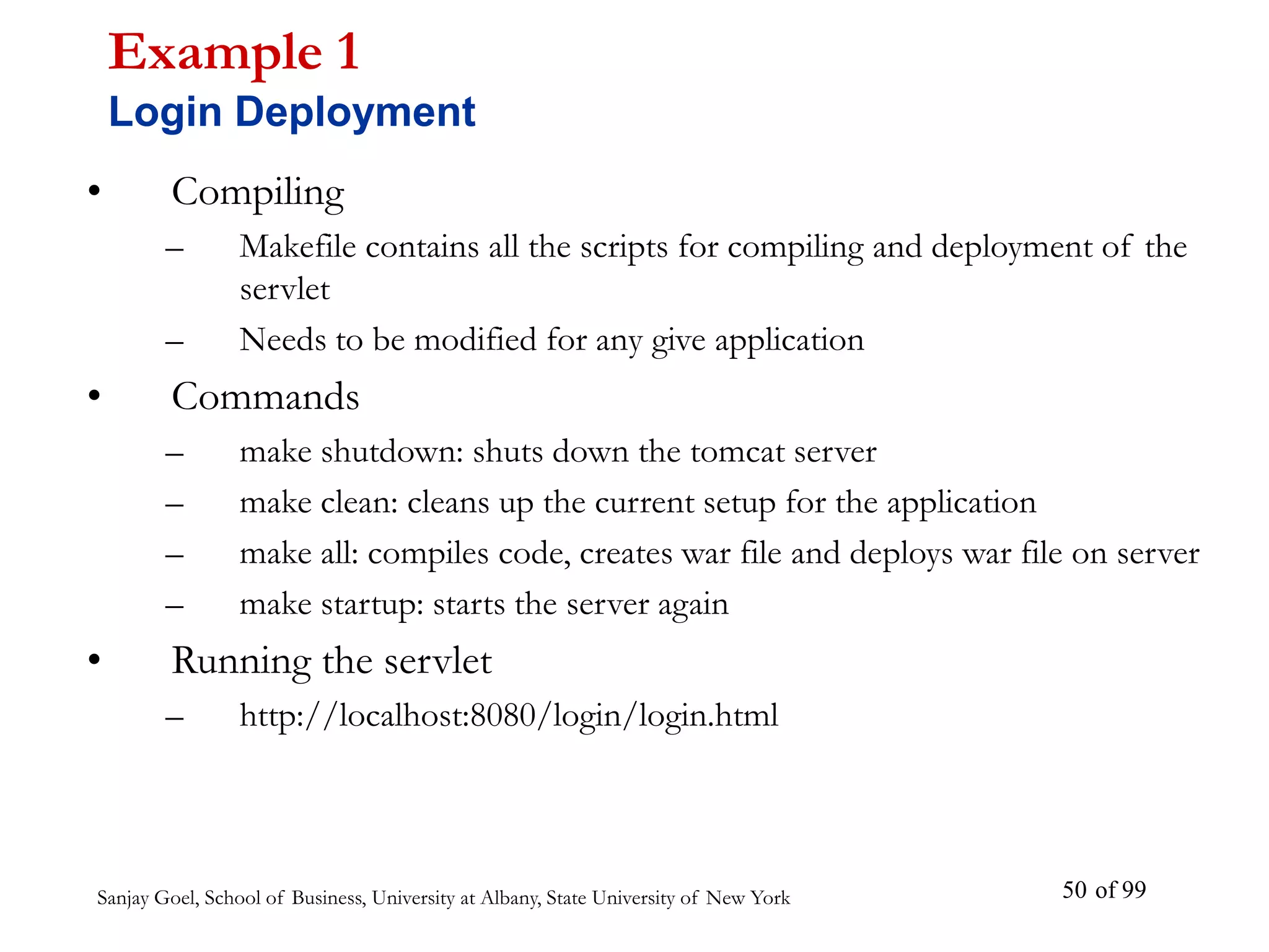 Sanjay Goel, School of Business, University at Albany, State University of New York of 99
50
• Compiling
– Makefile contains all the scripts for compiling and deployment of the
servlet
– Needs to be modified for any give application
• Commands
– make shutdown: shuts down the tomcat server
– make clean: cleans up the current setup for the application
– make all: compiles code, creates war file and deploys war file on server
– make startup: starts the server again
• Running the servlet
– http://localhost:8080/login/login.html
Example 1
Login Deployment
 