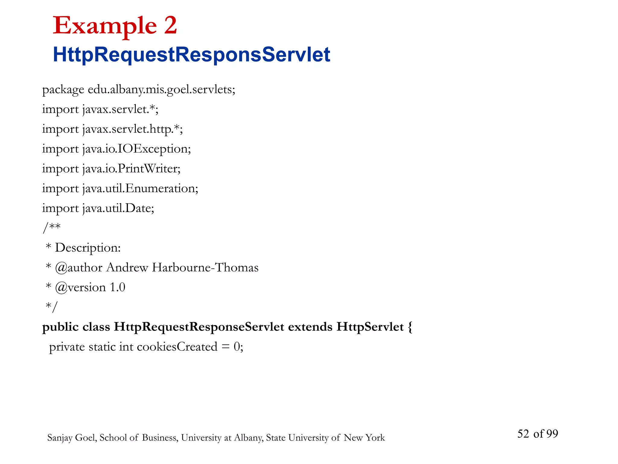 Sanjay Goel, School of Business, University at Albany, State University of New York of 99
52
package edu.albany.mis.goel.servlets;
import javax.servlet.*;
import javax.servlet.http.*;
import java.io.IOException;
import java.io.PrintWriter;
import java.util.Enumeration;
import java.util.Date;
/**
* Description:
* @author Andrew Harbourne-Thomas
* @version 1.0
*/
public class HttpRequestResponseServlet extends HttpServlet {
private static int cookiesCreated = 0;
Example 2
HttpRequestResponsServlet
 