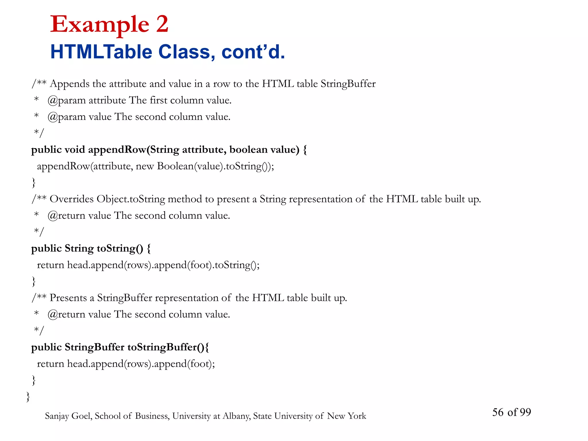 Sanjay Goel, School of Business, University at Albany, State University of New York of 99
56
/** Appends the attribute and value in a row to the HTML table StringBuffer
* @param attribute The first column value.
* @param value The second column value.
*/
public void appendRow(String attribute, boolean value) {
appendRow(attribute, new Boolean(value).toString());
}
/** Overrides Object.toString method to present a String representation of the HTML table built up.
* @return value The second column value.
*/
public String toString() {
return head.append(rows).append(foot).toString();
}
/** Presents a StringBuffer representation of the HTML table built up.
* @return value The second column value.
*/
public StringBuffer toStringBuffer(){
return head.append(rows).append(foot);
}
}
Example 2
HTMLTable Class, cont’d.
 